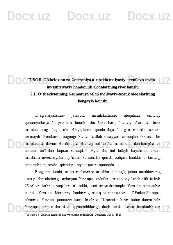 II BOB. O‘zbekiston va Germaniya 	o‘rtasida molyaviy–texnik va savdo–	
investitsiyaviy	 hamkorlik 	aloqalar	ining	 rivojlanishi	
2.1. O‘zbekiston	ning	 Germaniya	 bilan moliyaviy-texnik 	aloqalar	ining	
kengayib borishi
Integratsiyalashuv   jarayoni   mamlakatlararo   aloqalarni   umumiy
qonuniyatlarga   bo ysundira   boradi,   shu   bois   ham,   bunday	
ʻ   sharoitda   biror
mamlakatning   faqat   o z   ehtiyojlarini   qondirishga   bo lgan   intilishi   samara	
ʻ ʻ
bermaydi.   Binobarin,   bugungi   kunda   dastlab   muayyan   tarmoqlari   ikkinchi   bir
mamlakatda davom ettirilmoqda. Bunday hol barcha mamlakatlardan hamjihat va
hamkor   bo lishni   taqozo   etmoqda	
ʻ 49
.   Ayni   shu   hol   tufayli   hayotimiz   o zaro	ʻ
manfaatli   investisiyalar,   qo shma   korxonalar   qurish,   xalqaro   banklar   o rtasidagi	
ʻ ʻ
hamkorliklar, savdo-iqtisodiy aloqalar qaror topmoqda.
Bizga   ma’lumki,   asrlar   mobaynida   urushlar   o chog i,   jahon   urushlarining	
ʻ ʻ
asosiy   ishtirokchisiga   aylangan   Yevropa   davlatlari   mintaqaviy   hamkorlik   tufayli
75 yildan  ko proq vaqt  ham   o tibdiki, urushsiz   yashamoqda.  Yevropa hamkorligi	
ʻ ʻ
haqida   Yevropa   Markaziy   bankining   sobiq   vitse-prezidenti   T.Padao-Shioppa,
o zining   “Yevropa-jamoaviy   kuch”   kitobida,   “Urushdan   keyin   butun   dunyo   kabi	
ʻ
Yevropa   ham   o sha   davr   qiyinchiliklariga   duch   keldi.   Lekin   hamkorlikdagi	
ʻ
49
  Jo rayev S. Xalqaro munosabatlar va xalqaro tashkilotlar. Toshkent: 2008. –B.19.	
ʻ 