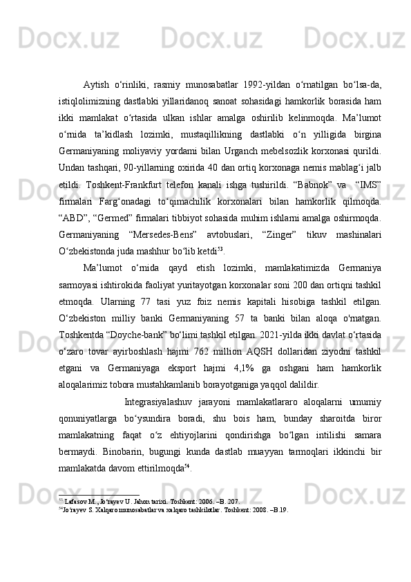 Aytish   o‘rinliki,   rasmiy   munosabatlar   1992-yildan   o rnatilgan   bo lsa-da,ʻ ʻ
istiqlolimizning   dastlabki   yillaridanoq   sanoat   sohasidagi   hamkorlik   borasida   ham
ikki   mamlakat   o rtasida   ulkan   ishlar   amalga   oshirilib   kelinmoqda.   Ma’lumot	
ʻ
o rnida   ta’kidlash   lozimki,   mustaqillikning   dastlabki   o n   yilligida   birgina	
ʻ ʻ
Germaniyaning   moliyaviy   yordami   bilan   Urganch   mebelsozlik   korxonasi   qurildi.
Undan tashqari, 90-yillarning oxirida 40 dan ortiq korxonaga nemis mablag i jalb	
ʻ
etildi.   Toshkent-Frankfurt   telefon   kanali   ishga   tushirildi.   “Babnok”   va     “IMS”
firmalari   Farg onadagi   to qimachilik   korxonalari   bilan   hamkorlik   qilmoqda.	
ʻ ʻ
“ABD”, “Germed” firmalari tibbiyot sohasida muhim ishlarni amalga oshirmoqda.
Germaniyaning   “Mersedes-Bens”   avtobuslari,   “Zinger”   tikuv   mashinalari
O zbekistonda juda mashhur bo lib ketdi	
ʻ ʻ 53
.  
Ma’lumot   o‘rnida   qayd   etish   lozimki,   mamlakatimizda   Germaniya
sarmoyasi ishtirokida faoliyat yuritayotgan korxonalar soni 200 dan ortiqni tashkil
etmoqda.   Ularning   77   tasi   yuz   foiz   nemis   kapitali   hisobiga   tashkil   etilgan.
O‘zbekiston   milliy   banki   Germaniyaning   57   ta   banki   bilan   aloqa   o'rnatgan.
Toshkentda “Doyche-bank” bo‘limi tashkil etilgan. 2021-yilda ikki davlat o‘rtasida
o‘zaro   tovar   ayirboshlash   hajmi   762   million   AQSH   dollaridan   ziyodni   tashkil
etgani   va   Germaniyaga   eksport   hajmi   4,1%   ga   oshgani   ham   hamkorlik
aloqalarimiz tobora mustahkamlanib borayotganiga yaqqol dalildir.
                    Integrasiyalashuv   jarayoni   mamlakatlararo   aloqalarni   umumiy
qonuniyatlarga   bo ysundira   boradi,   shu   bois   ham,   bunday   sharoitda   biror	
ʻ
mamlakatning   faqat   o z   ehtiyojlarini   qondirishga   bo lgan   intilishi   samara	
ʻ ʻ
bermaydi.   Binobarin,   bugungi   kunda   dastlab   muayyan   tarmoqlari   ikkinchi   bir
mamlakatda davom ettirilmoqda 54
.
53
  Lafasov M., Jo‘rayev U. Jahon tarixi. Toshkent: 2006. –B. 207.
54
Jo rayev S. Xalqaro munosabatlar va xalqaro tashkilotlar. Toshkent: 2008. –B.19.	
ʻ 
