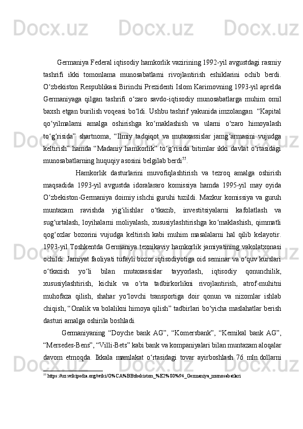        Germaniya Federal iqtisodiy hamkorlik vazirining 1992-yil avgustdagi rasmiy
tashrifi   ikki   tomonlama   munosabatlarni   rivojlantirish   eshiklarini   ochib   berdi.
O zbekiston Respublikasi Birinchi Prezidenti Islom Karimovning 1993-yil apreldaʻ
Germaniyaga   qilgan   tashrifi   o zaro   savdo-iqtisodiy   munosabatlarga   muhim   omil	
ʻ
baxsh etgan burilish voqeasi bo ldi. Ushbu tashrif yakunida imzolangan   “Kapital
ʻ
qo yilmalarni   amalga   oshirishga   ko maklashish   va   ularni   o zaro   himoyalash	
ʻ ʻ ʻ
to g risida”   shartnoma,   “Ilmiy   tadqiqot   va   mutaxassislar   jamg armasini   vujudga
ʻ ʻ ʻ
keltirish”   hamda  “Madaniy  hamkorlik”  to g risida   bitimlar  ikki  davlat  o rtasidagi	
ʻ ʻ ʻ
munosabatlarning huquqiy asosini belgilab berdi 55
.
                Hamkorlik   dasturlarini   muvofiqlashtirish   va   tezroq   amalga   oshirish
maqsadida   1993-yil   avgustda   idoralararo   komissiya   hamda   1995-yil   may   oyida
O zbekiston	
ʻ - Germaniya doimiy ishchi guruhi tuzildi. Mazkur komissiya va guruh
muntazam   ravishda   yig ilishlar   o tkazib,   investitsiyalarni   kafolatlash   va	
ʻ ʻ
sug urtalash,   loyihalarni   moliyalash,   xususiylashtirishga   ko maklashish,   qimmatli	
ʻ ʻ
qog ozlar   bozorini   vujudga   keltirish   kabi   muhim   masalalarni   hal   qilib   kelayotir.
ʻ
1993-yil Toshkentda Germaniya texnikaviy hamkorlik jamiyatining vakolatxonasi
ochildi. Jamiyat faoliyati tufayli bozor iqtisodiyotiga oid seminar va o quv kurslari	
ʻ
o tkazish   yo li   bilan   mutaxassislar   tayyorlash,   iqtisodiy   qonunchilik,	
ʻ ʻ
xususiylashtirish,   kichik   va   o rta   tadbirkorlikni   rivojlantirish,   atrof	
ʻ - muhitni
muhofaza   qilish,   shahar   yo lovchi   transportiga   doir   qonun   va   nizomlar   ishlab	
ʻ
chiqish,  “ Onalik va bolalikni himoya qilish ”  tadbirlari bo yicha maslahatlar berish	
ʻ
dasturi amalga oshirila boshladi. 
Germaniyaning   “Doyche   bank   AG”,   “Komersbank”,   “Kemikal   bank   AG”,
“Mersedes-Bens”, “Villi-Bets” kabi bank va kompaniyalari bilan muntazam aloqalar
davom   etmoqda.   Ikkala   mamlakat   o rtasidagi   tovar   ayirboshlash   76   mln.dollarni	
ʻ
55
 https://uz.wikipedia.org/wiki/O%CA%BBzbekiston_%E2%80%94_Germaniya_munosabatlari 