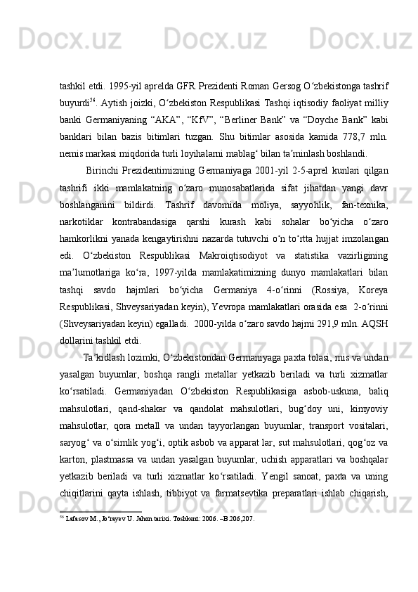 tashkil etdi. 1995-yil aprelda GFR Prezidenti Roman Gersog O zbekistonga tashrifʻ
buyurdi 56
.   Aytish joizki,   O zbekiston Respublikasi Tashqi iqtisodiy faoliyat milliy	
ʻ
banki   Germaniyaning   “ AKA ” ,   “ KfV ” ,   “ Berliner   Bank ”   va   “ Doyche   Bank ”   kabi
banklari   bilan   bazis   bitimlari   tuzgan.   Shu   bitimlar   asosida   kamida   778,7   mln.
nemis markasi miqdorida turli loyihalarni mablag  bilan ta minlash boshlandi.	
ʻ ʼ
              Birinchi   Prezident imizning   Germaniyaga   2001-yil   2 - 5 - aprel   kunlari   qilgan
tashrifi   ikki   mamlakatning   o zaro   munosabatlarida   sifat   jihatdan   yangi   davr	
ʻ
boshlanganini   bildirdi.   Tashrif   davomida   moliya,   sayyo h lik,   fan-texnika,
narkotiklar   kontrabandasiga   qarshi   kurash   kabi   sohalar   bo yicha   o zaro	
ʻ ʻ
hamkorlikni  yanada   kengaytirishni   nazarda  tutuvchi   o n  to rtta   hujjat   imzolan	
ʻ ʻ gan
e di.   O zbekiston   Respublikasi   Makroiqtisodiyot   va   statistika   vazirligining	
ʻ
ma lumotlariga   ko ra,   1997-yilda   mamlakatimizning   dunyo   mamlakatlari   bilan	
ʼ ʻ
tashqi   savdo   hajmlari   bo yicha   Germaniya   4-o rinni   (Rossiya,   Koreya	
ʻ ʻ
Respublikasi, Shveysariyadan keyin), Yevropa mamlakatlari orasida esa    2-o rinni	
ʻ
(Shveysariyadan keyin) egalladi.    2000-yilda o zaro savdo hajmi 291,9 mln. AQS	
ʻ H
dollarini tashkil etdi.
         Ta’kidlash lozimki,  O zbekistondan Germaniyaga paxta tolasi, mis va undan	
ʻ
yasalgan   buyumlar,   boshqa   rangli   metallar   yetkazib   beriladi   va   turli   xizmatlar
ko rsatiladi.   Germaniyadan   O zbekiston   Respublikasiga   asbob	
ʻ ʻ - uskuna,   baliq
mahsulotlari,   qand-shakar   va   qandolat   mahsulotlari,   bug doy   uni,   kimyoviy	
ʻ
mahsulotlar,   qora   metall   va   undan   tayyorlangan   buyumlar,   transport   vositalari,
saryog  va o simlik yog i, optik asbob va apparat lar, sut  mahsulotlari, qog oz va	
ʻ ʻ ʻ ʻ
karton,   plastmassa   va   undan   yasalgan   buyumlar,   uchish   apparatlari   va   boshqalar
yetkazib   beriladi   va   turli   xizmatlar   ko rsatiladi.   Yengil   sanoat,   paxta   va   uning	
ʻ
chiqitlarini   qayta   ishlash,   tibbiyot   va   farmatsevtika   preparatlari   ishlab   chiqarish,
56
  Lafasov M., Jo‘rayev U. Jahon tarixi. Toshkent: 2006. –B.206,207. 