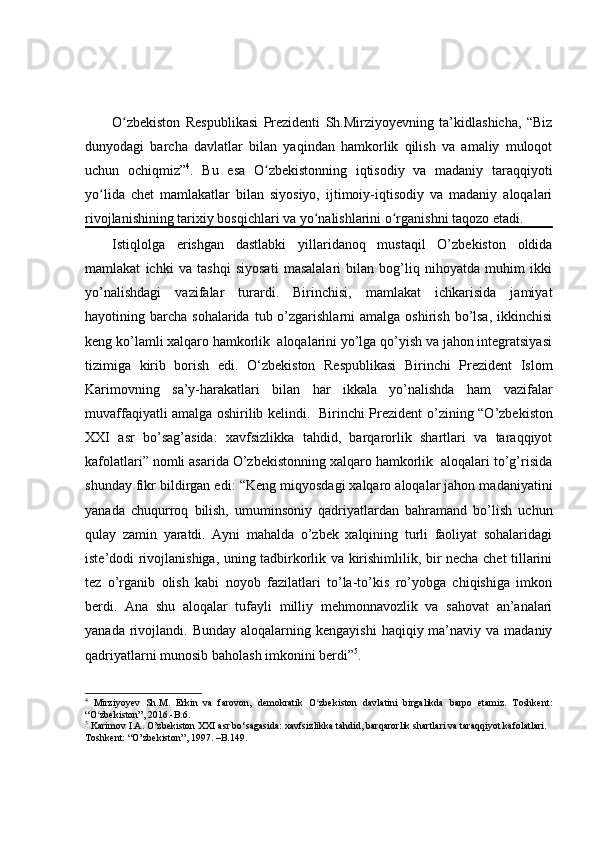 O zbekiston   Respublikasi   Prezidenti   Sh.Mirziyoyevning   ta’kidlashicha,   “Bizʻ
dunyodagi   barcha   davlatlar   bilan   yaqindan   hamkorlik   qilish   va   amaliy   muloqot
uchun   ochiqmiz” 4
.   Bu   esa   O zbekistonning   iqtisodiy   va   madaniy   taraqqiyoti	
ʻ
yo lida   chet   mamlakatlar   bilan   siyosiyo,   ijtimoiy-iqtisodiy   va   madaniy   aloqalari	
ʻ
rivojlanishining tarixiy bosqichlari va yo nalishlarini o rganishni taqozo etadi.	
ʻ ʻ
Istiqlolga   erishgan   dastlabki   yillaridanoq   mustaqil   O’zbekiston   oldida
mamlakat   ichki   va   tashqi   siyosati   masalalari   bilan   bog’liq   nihoyatda   muhim   ikki
yo’nalishdagi   vazifalar   turardi.   Birinchisi,   mamlakat   ichkarisida   jamiyat
hayotining barcha  sohalarida  tub o’zgarishlarni  amalga  oshirish  bo’lsa,   ikkinchisi
keng ko’lamli xalqaro hamkorlik  aloqalarini yo’lga qo’yish va jahon integratsiyasi
tizimiga   kirib   borish   edi.   O‘zbekiston   Respublikasi   Birinchi   Prezident   Islom
Karimovning   sa’y-harakatlari   bilan   har   ikkala   yo’nalishda   ham   vazifalar
muvaffaqiyatli amalga oshirilib kelindi.   Birinchi Prezident   o’zining “O’zbekiston
XXI   asr   bo’sag’asida:   xavfsizlikka   tahdid,   barqarorlik   shartlari   va   taraqqiyot
kafolatlari” nomli asarida O’zbekistonning xalqaro hamkorlik  aloqalari to’g’risida
shunday fikr bildirgan edi:  “ Keng miqyosdagi xalqaro aloqalar jahon madaniyatini
yanada   chuqurroq   bilish,   umuminsoniy   qadriyatlardan   bahramand   bo’lish   uchun
qulay   zamin   yaratdi.   Ayni   mahalda   o’zbek   xalqining   turli   faoliyat   sohalaridagi
iste’dodi rivojlanishiga, uning tadbirkorlik va kirishimlilik, bir necha chet tillarini
tez   o’rganib   olish   kabi   noyob   fazilatlari   to’la-to’kis   ro’yobga   chiqishiga   imkon
berdi.   Ana   shu   aloqalar   tufayli   milliy   mehmonnavozlik   va   sahovat   an’analari
yanada  rivojlandi.   Bunday  aloqalarning  kengayishi   haqiqiy ma’naviy  va madaniy
qadriyatlarni munosib baholash imkonini berdi” 5
. 
4
  Mirziyoyev   Sh.M.   Erkin   va   farovon,   demokratik   O zbekiston   davlatini   birgalikda   barpo   etamiz.   Toshkent:
ʻ
“O zbekiston”, 2016.-B.6.	
ʻ
5
  Karimov I.A.  O’ zbеkiston XXI asr bo‘sagasida: xavfsizlikka tahdid, barqarorlik shartlari va taraqqiyot kafolatlari. 
Toshken t :  “O’ zb е kiston ” ,  1997 .  – B .149. 