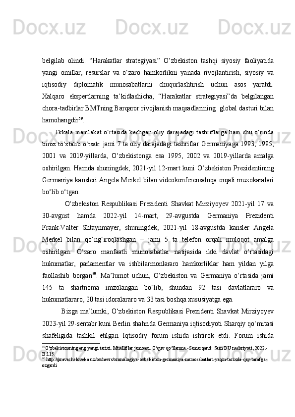 belgilab   olindi.   “Harakatlar   strategiyasi”   O‘zbekiston   tashqi   siyosiy   faoliyatida
yangi   omillar,   resurslar   va   o‘zaro   hamkorlikni   yanada   rivojlantirish,   siyosiy   va
iqtisodiy   diplomatik   munosabatlarni   chuqurlashtirish   uchun   asos   yaratdi.
Xalqaro   ekspertlarning   ta’kidlashicha,   “Harakatlar   strategiyasi”da   belgilangan
chora-tadbirlar BMTning Barqaror rivojlanish maqsadlarining  global dasturi bilan
hamohangdir 59
.
           Ikkala mamlakat o‘rtasida kechgan oliy darajadagi tashriflarga ham shu o‘rinda
biroz to‘xtalib o‘tsak:   j ami 7 ta oliy darajadagi tashriflar Germaniyaga 1993, 1995,
2001   va   2019 - yillarda,   O‘zbekistonga   esa   1995,   2002   va   2019 - yillarda   amalga
oshirilgan. Hamda   shuningdek,   2021 - yil 12 - mart kuni O‘zbekiston   P rezidentining
Germaniya kansleri Angela Merkel bilan videokonferensaloqa orqali muzokaralari
bo‘lib o‘tgan.
                O‘zbekiston   Respublikasi   Prezidenti   Shavkat   Mirziyoyev   2021-yil   17   va
30-avgust   hamda   2022-yil   14-mart,   29-avgustda   Germaniya   Prezidenti
Frank-Valter   Shtaynmayer,   shuningdek,   2021-yil   18-avgustda   kansler   Angela
Merkel   bilan   qo‘ng‘iroqlashgan   –   jami   5   ta   telefon   orqali   muloqot   amalga
oshirilgan.   O‘zaro   manfaatli   munosabatlar   natijasida   ikki   davlat   o‘rtasidagi
hukumatlar,   parlamentlar   va   ishbilarmonlararo   hamkorliklar   ham   yildan   yilga
faollashib   borgan 60
.   Ma’lumot   uchun,   O‘zbekiston   va   Germaniya   o‘rtasida   jami
145   ta   shartnoma   imzolangan   bo‘lib,   shundan   92   tasi   davlatlararo   va
hukumatlararo, 20 tasi idoralararo va 33 tasi boshqa xususiyatga ega.
               Bizga ma’lumki, O‘zbekiston Respublikasi  Prezidenti  Shavkat  Mirziyoyev
2023-yil 29-sentabr kuni Berlin shahrida Germaniya iqtisodiyoti Sharqiy qo‘mitasi
shafeligida   tashkil   etilgan   Iqtisodiy   forum   ishida   ishtirok   etdi.   Forum   ishida
59
O‘zbekistonning eng yangi tarixi. Mualliflar jamoasi. O‘quv qo‘llanma.-Samarqand:   Sam DU nashriyoti, 2022.-
B.115.
60
  http://pravacheloveka.uz/oz/news/xronologiya-ozbekiston-germaniya-munosabatlari-yaqin-tarixda-qay-tarafga-
ozgardi   