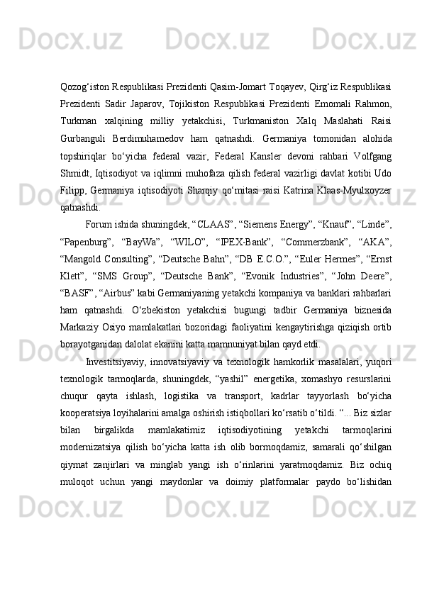 Qozog‘iston Respublikasi Prezidenti Qasim-Jomart Toqayev, Qirg‘iz Respublikasi
Prezidenti   Sadir   Japarov,   Tojikiston   Respublikasi   Prezidenti   Emomali   Rahmon,
Turkman   xalqining   milliy   yetakchisi,   Turkmaniston   Xalq   Maslahati   Raisi
Gurbanguli   Berdimuhamedov   ham   qatnashdi.   Germaniya   tomonidan   alohida
topshiriqlar   bo‘yicha   federal   vazir,   Federal   Kansler   devoni   rahbari   Volfgang
Shmidt, Iqtisodiyot va iqlimni muhofaza qilish federal vazirligi davlat kotibi Udo
Filipp,   Germaniya   iqtisodiyoti   Sharqiy   qo‘mitasi   raisi   Katrina   Klaas-Myulxoyzer
qatnashdi.
Forum ishida shuningdek, “CLAAS”, “Siemens Energy”, “Knauf”, “Linde”,
“Papenburg”,   “BayWa”,   “WILO”,   “IPEX-Bank”,   “Commerzbank”,   “AKA”,
“Mangold   Consulting”,   “Deutsche   Bahn”,   “DB   E.C.O.”,   “Euler   Hermes”,   “Ernst
Klett”,   “SMS   Group”,   “Deutsche   Bank”,   “Evonik   Industries”,   “John   Deere”,
“BASF”, “Airbus” kabi Germaniyaning yetakchi kompaniya va banklari rahbarlari
ham   qatnashdi.   O‘zbekiston   yetakchisi   bugungi   tadbir   Germaniya   biznesida
Markaziy   Osiyo   mamlakatlari   bozoridagi   faoliyatini   kengaytirishga   qiziqish   ortib
borayotganidan dalolat ekanini katta mamnuniyat bilan qayd etdi.
Investitsiyaviy,   innovatsiyaviy   va   texnologik   hamkorlik   masalalari,   yuqori
texnologik   tarmoqlarda,   shuningdek,   “yashil”   energetika,   xomashyo   resurslarini
chuqur   qayta   ishlash,   logistika   va   transport,   kadrlar   tayyorlash   bo‘yicha
kooperatsiya loyihalarini amalga oshirish istiqbollari ko‘rsatib o‘tildi. “... Biz sizlar
bilan   birgalikda   mamlakatimiz   iqtisodiyotining   yetakchi   tarmoqlarini
modernizatsiya   qilish   bo‘yicha   katta   ish   olib   bormoqdamiz,   samarali   qo‘shilgan
qiymat   zanjirlari   va   minglab   yangi   ish   o‘rinlarini   yaratmoqdamiz.   Biz   ochiq
muloqot   uchun   yangi   maydonlar   va   doimiy   platformalar   paydo   bo‘lishidan 