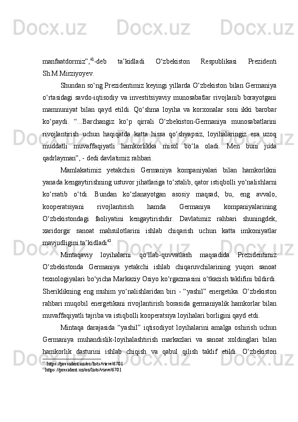 manfaatdormiz”, 61
-deb   ta’kidladi   O‘zbekiston   Respublikasi   Prezidenti
Sh.M.Mirziyoyev.
Shundan so‘ng Prezidentimiz keyingi yillarda O‘zbekiston bilan Germaniya
o‘rtasidagi  savdo-iqtisodiy  va  investitsiyaviy  munosabatlar   rivojlanib  borayotgani
mamnuniyat   bilan   qayd   etildi.   Qo‘shma   loyiha   va   korxonalar   soni   ikki   barobar
ko‘paydi.   “...Barchangiz   ko‘p   qirrali   O‘zbekiston-Germaniya   munosabatlarini
rivojlantirish   uchun   haqiqatda   katta   hissa   qo‘shyapsiz,   loyihalaringiz   esa   uzoq
muddatli   muvaffaqiyatli   hamkorlikka   misol   bo‘la   oladi.   Men   buni   juda
qadrlayman”, - dedi davlatimiz rahbari.
Mamlakatimiz   yetakchisi   Germaniya   kompaniyalari   bilan   hamkorlikni
yanada kengaytirishning ustuvor jihatlariga to‘xtalib, qator istiqbolli yo‘nalishlarni
ko‘rsatib   o‘tdi.   Bundan   ko‘zlanayotgan   asosiy   maqsad,   bu,   eng   avvalo,
kooperatsiyani   rivojlantirish   hamda   Germaniya   kompaniyalarining
O‘zbekistondagi   faoliyatini   kengaytirishdir.   Davlatimiz   rahbari   shuningdek,
xaridorgir   sanoat   mahsulotlarini   ishlab   chiqarish   uchun   katta   imkoniyatlar
mavjudligini ta’kidladi 62
.
Mintaqaviy   loyihalarni   qo‘llab-quvvatlash   maqsadida   Prezidentimiz
O‘zbekistonda   Germaniya   yetakchi   ishlab   chiqaruvchilarining   yuqori   sanoat
texnologiyalari bo‘yicha Markaziy Osiyo ko‘rgazmasini o‘tkazish taklifini bildirdi.
Sheriklikning   eng  muhim   yo‘nalishlaridan   biri   -   “yashil”   energetika.   O‘zbekiston
rahbari muqobil energetikani rivojlantirish borasida germaniyalik hamkorlar bilan
muvaffaqiyatli tajriba va istiqbolli kooperatsiya loyihalari borligini qayd etdi.
Mintaqa   darajasida   “yashil”   iqtisodiyot   loyihalarini   amalga   oshirish   uchun
Germaniya   muhandislik-loyihalashtirish   markazlari   va   sanoat   xoldinglari   bilan
hamkorlik   dasturini   ishlab   chiqish   va   qabul   qilish   taklif   etildi.   O‘zbekiston
61
  https://president.uz/oz/lists/view/6701
62
https://president.uz/oz/lists/view/6701 