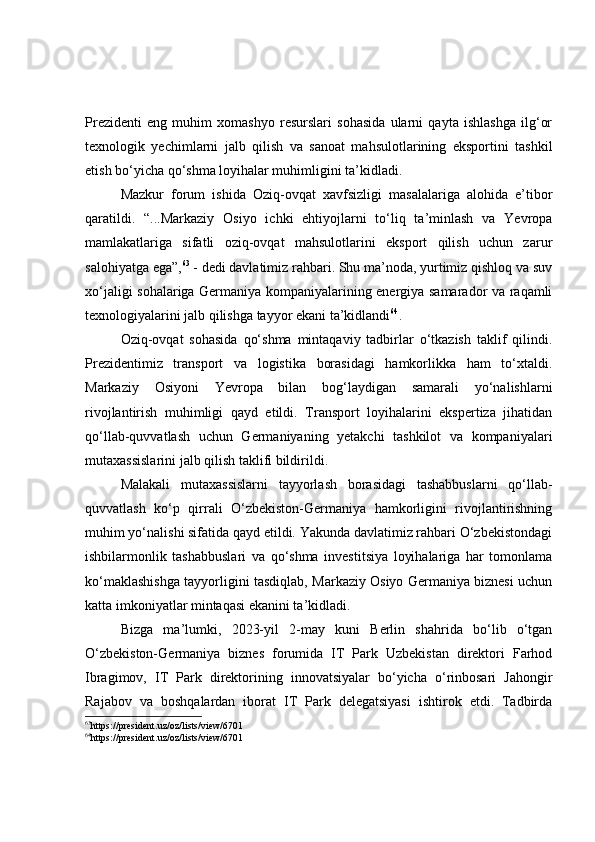 Prezidenti   eng   muhim   xomashyo   resurslari   sohasida   ularni   qayta   ishlashga   ilg‘or
texnologik   yechimlarni   jalb   qilish   va   sanoat   mahsulotlarining   eksportini   tashkil
etish bo‘yicha qo‘shma loyihalar muhimligini ta’kidladi.
Mazkur   forum   ishida   Oziq-ovqat   xavfsizligi   masalalariga   alohida   e’tibor
qaratildi.   “...Markaziy   Osiyo   ichki   ehtiyojlarni   to‘liq   ta’minlash   va   Yevropa
mamlakatlariga   sifatli   oziq-ovqat   mahsulotlarini   eksport   qilish   uchun   zarur
salohiyatga ega”, 63
 - dedi davlatimiz rahbari. Shu ma’noda, yurtimiz qishloq va suv
xo‘jaligi sohalariga Germaniya kompaniyalarining energiya samarador va raqamli
texnologiyalarini jalb qilishga tayyor ekani ta’kidlandi 64
. 
Oziq-ovqat   sohasida   qo‘shma   mintaqaviy   tadbirlar   o‘tkazish   taklif   qilindi.
Prezidentimiz   transport   va   logistika   borasidagi   hamkorlikka   ham   to‘xtaldi.
Markaziy   Osiyoni   Yevropa   bilan   bog‘laydigan   samarali   yo‘nalishlarni
rivojlantirish   muhimligi   qayd   etildi.   Transport   loyihalarini   ekspertiza   jihatidan
qo‘llab-quvvatlash   uchun   Germaniyaning   yetakchi   tashkilot   va   kompaniyalari
mutaxassislarini jalb qilish taklifi bildirildi.  
Malakali   mutaxassislarni   tayyorlash   borasidagi   tashabbuslarni   qo‘llab-
quvvatlash   ko‘p   qirrali   O‘zbekiston-Germaniya   hamkorligini   rivojlantirishning
muhim yo‘nalishi sifatida qayd etildi. Yakunda davlatimiz rahbari O‘zbekistondagi
ishbilarmonlik   tashabbuslari   va   qo‘shma   investitsiya   loyihalariga   har   tomonlama
ko‘maklashishga tayyorligini tasdiqlab, Markaziy Osiyo Germaniya biznesi uchun
katta imkoniyatlar mintaqasi ekanini ta’kidladi.
Bizga   ma’lumki,   2023-yil   2-may   kuni   Berlin   shahrida   bo‘lib   o‘tgan
O‘zbekiston-Germaniya   biznes   forumida   IT   Park   Uzbekistan   direktori   Farhod
Ibragimov,   IT   Park   direktorining   innovatsiyalar   bo‘yicha   o‘rinbosari   Jahongir
Rajabov   va   boshqalardan   iborat   IT   Park   delegatsiyasi   ishtirok   etdi.   Tadbirda
63
https://president.uz/oz/lists/view/6701
64
https://president.uz/oz/lists/view/6701 