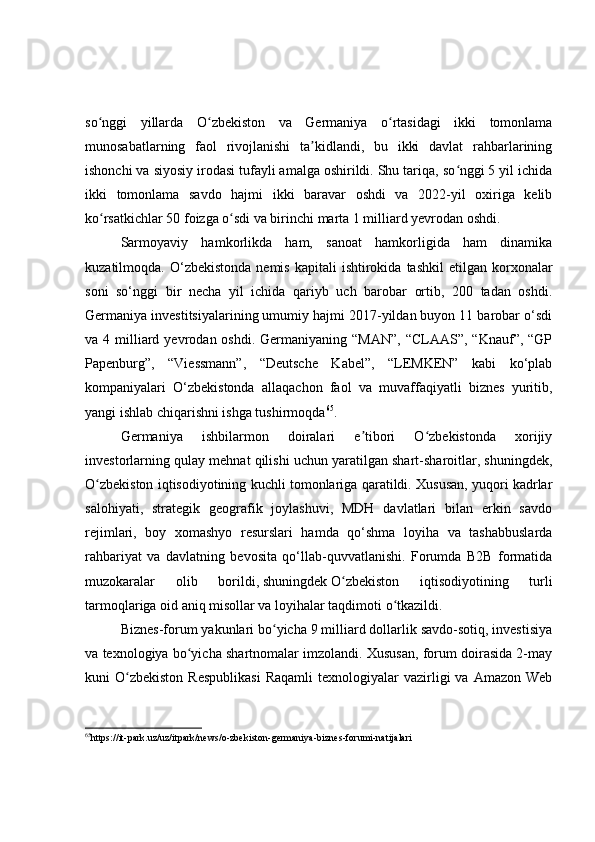 so nggi   yillarda   O zbekiston   va   Germaniya   o rtasidagi   ikki   tomonlamaʻ ʻ ʻ
munosabatlarning   faol   rivojlanishi   ta kidlandi,   bu   ikki   davlat   rahbarlarining	
ʼ
ishonchi va siyosiy irodasi tufayli amalga oshirildi. Shu tariqa, so nggi 5 yil ichida	
ʻ
ikki   tomonlama   savdo   hajmi   ikki   baravar   oshdi   va   2022-yil   oxiriga   kelib
ko rsatkichlar 50 foizga o sdi va birinchi marta 1 milliard yevrodan oshdi.	
ʻ ʻ
Sarmoyaviy   hamkorlikda   ham,   sanoat   hamkorligida   ham   dinamika
kuzatilmoqda.  O‘zbekistonda  nemis   kapitali   ishtirokida  tashkil  etilgan  korxonalar
soni   so‘nggi   bir   necha   yil   ichida   qariyb   uch   barobar   ortib,   200   tadan   oshdi.
Germaniya investitsiyalarining umumiy hajmi 2017-yildan buyon 11 barobar o‘sdi
va 4  milliard  yevrodan oshdi.  Germaniyaning  “MAN”,  “CLAAS”,  “Knauf”, “GP
Papenburg”,   “Viessmann”,   “Deutsche   Kabel”,   “LEMKEN”   kabi   ko‘plab
kompaniyalari   O‘zbekistonda   allaqachon   faol   va   muvaffaqiyatli   biznes   yuritib,
yangi ishlab chiqarishni ishga tushirmoqda 65
.
Germaniya   ishbilarmon   doiralari   e tibori   O zbekistonda   xorijiy	
ʼ ʻ
investorlarning qulay mehnat qilishi uchun yaratilgan shart-sharoitlar, shuningdek,
O zbekiston iqtisodiyotining kuchli tomonlariga qaratildi. Xususan, yuqori kadrlar	
ʻ
salohiyati,   strategik   geografik   joylashuvi,   MDH   davlatlari   bilan   erkin   savdo
rejimlari,   boy   xomashyo   resurslari   hamda   qo‘shma   loyiha   va   tashabbuslarda
rahbariyat   va   davlatning   bevosita   qo‘llab-quvvatlanishi.   Forumda   B2B   formatida
muzokaralar   olib   borildi,   shuningdek   O zbekiston   iqtisodiyotining   turli	
ʻ
tarmoqlariga oid aniq misollar va loyihalar taqdimoti o tkazildi.	
ʻ
Biznes-forum yakunlari bo yicha 9 milliard dollarlik savdo-sotiq, investisiya	
ʻ
va texnologiya bo yicha shartnomalar imzolandi. Xususan, forum doirasida 2-may	
ʻ
kuni   O zbekiston  Respublikasi   Raqamli  texnologiyalar   vazirligi  va   Amazon  Web	
ʻ
65
https://it-park.uz/uz/itpark/news/o-zbekiston-germaniya-biznes-forumi-natijalari 