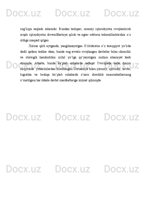sog’liqni   saqlash   sohasidir.   Bundan   tashqari,   xususiy   iqtisodiyotni   rivojlantirish
orqali   iqtisodiyotni   diversifikatsiya   qilish   va   agrar   sektorni   takomillashtirshni   o`z
oldiga maqsad qilgan.
  Xulosa   qilib   aytganda,   yangilanayotgan   O‘zbekiston   o‘z   taraqqiyot   yo‘lida
dadil   qadam   tashlar   ekan,   bunda   eng   avvalo   rivojlangan   davlatlar   bilan   ishonchli
va   strategik   hamkorlikni   izchil   yo‘lga   qo‘yayotgani   muhim   ahamiyat   kasb
etmoqda.   Albatta,   bunda   ko‘plab   sohalarda   nafaqat   Yevropada   balki   dunyo
miqyosida  yetakchilardan hisoblangan Germaniya bilan ijtimoiy, iqtisodiy, savdo,
logistika   va   boshqa   ko‘plab   sohalarda   o‘zaro   sheriklik   munosabatlarining
o‘rnatilgani har ikkala davlat manfaatlariga xizmat qilmoqda. 