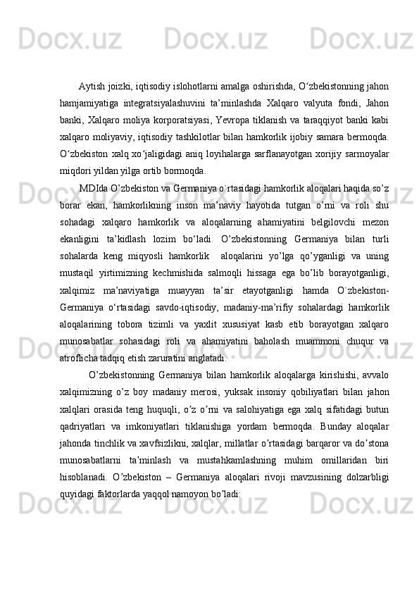 Aytish joizki, iqtisodiy islohotlarni amalga oshirishda, O zbekistonning jahonʻ
hamjamiyatiga   integratsiyalashuvini   ta’minlashda   Xalqaro   valyuta   fondi,   Jahon
banki, Xalqaro  moliya korporatsiyasi,   Yevropa tiklanish  va  taraqqiyot  banki   kabi
xalqaro moliyaviy, iqtisodiy tashkilotlar bilan hamkorlik ijobiy samara bermoqda.
O zbekiston   xalq xo jaligidagi  aniq  loyihalarga  sarflanayotgan  xorijiy  sarmoyalar	
ʻ ʻ
miqdori yildan yilga ortib bormoqda.
        MDIda O’zbekiston va Germaniya o`rtasidagi hamkorlik aloqalari haqida so’z
borar   ekan,   hamkorlikning   inson   ma’naviy   hayotida   tutgan   o’rni   va   roli   shu
sohadagi   xalqaro   hamkorlik   va   aloqalarning   ahamiyatini   belgilovchi   mezon
ekanligini   ta’kidlash   lozim   bo‘ladi.   O’zbekistonning   Germaniya   bilan   turli
sohalarda   keng   miqyosli   hamkorlik     aloqalarini   yo’lga   qo’yganligi   va   uning
mustaqil   yirtimizning   kechmishida   salmoqli   hissaga   ega   bo’lib   borayotganligi,
xalqimiz   ma’naviyatiga   muayyan   ta’sir   etayotganligi   hamda   O`zbekiston-
Germaniya   o‘rtasidagi   savdo-iqtisodiy,   madaniy-ma’rifiy   sohalardagi   hamkorlik
aloqalarining   tobora   tizimli   va   yaxlit   xususiyat   kasb   etib   borayotgan   xalqaro
munosabatlar   sohasidagi   roli   va   ahamiyatini   baholash   muammoni   chuqur   va
atroflicha tadqiq etish zaruratini anglatadi.
  O’zbekistonning   Germaniya   bilan   hamkorlik   aloqalarga   kirishishi,   avvalo
xalqimizning   o’z   boy   madaniy   merosi,   yuksak   insoniy   qobiliyatlari   bilan   jahon
xalqlari   orasida   teng   huquqli,   o z   o rni   va   salohiyatiga   ega   xalq   sifatidagi   butun	
ʼ ʼ
qadriyatlari   va   imkoniyatlari   tiklanishiga   yordam   bermoqda.   Вunday   aloqalar
jahonda tinchlik va xavfsizlikni, xalqlar, millatlar o rtasidagi barqaror va do stona	
ʼ ʼ
munosabatlarni   ta minlash   va   mustahkamlashning   muhim   omillaridan   biri	
ʼ
hisoblanadi.   O zbekiston   –   Germaniya   aloqalari   rivoji   mavzusining   dolzarbligi	
ʼ
quyidagi faktorlarda yaqqol namoyon bo ladi:	
ʼ 