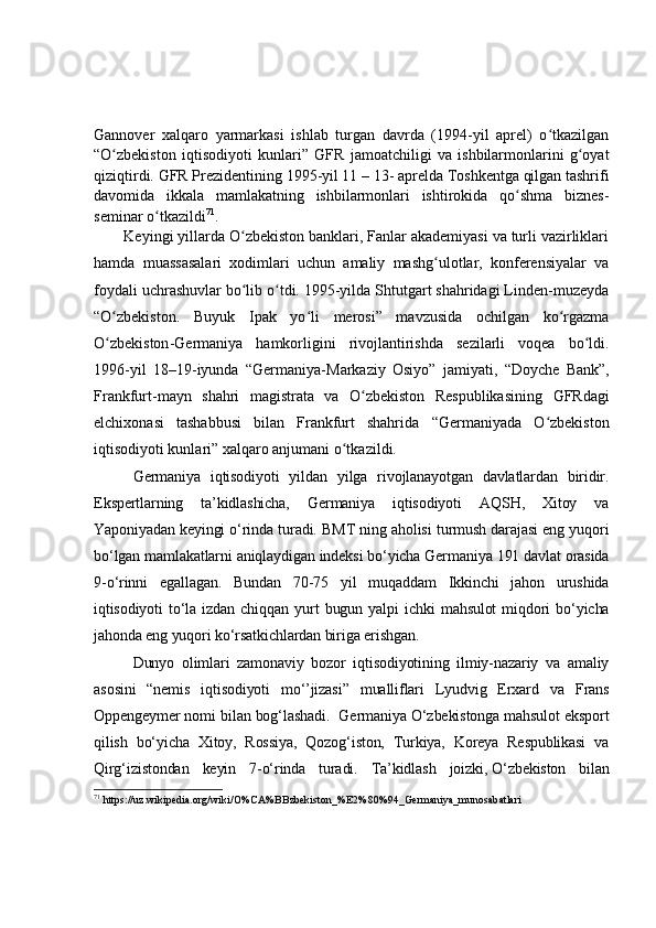 Gannover   xalqaro   yarmarkasi   ishlab   turgan   davrda   (1994-yil   aprel)   o tkazilganʻ
“ O zbekist	
ʻ o n   iqtisodiyoti   kunlari ”   G FR   jamoatchiligi   va   ishbilarmonlarini   g oyat	ʻ
qiziqtirdi.  G FR  P rezidentining 1995-yil 11 – 13 -  aprelda Toshkentga qilgan tashrifi
davomida   ikkala   mamlakatning   ishbilarmonlari   ishtirokida   qo shma   biznes-	
ʻ
seminar o tkazildi	
ʻ 71
.   
        Keyingi yillarda O zbekiston banklari, Fanlar akademiyasi va turli vazirliklari	
ʻ
hamda   muassasalari   xodimlari   uchun   amaliy   mashg ulotlar,   konferensiyalar   va	
ʻ
foydali uchrashuvlar bo lib o tdi. 1995-yilda Shtutgart shahridagi Linden-muzeyda	
ʻ ʻ
“ O zbekist	
ʻ o n.   Buyuk   Ipak   yo li   merosi	ʻ ”   mavzusida   ochilgan   ko rgazma	ʻ
O zbekiston	
ʻ - Germaniya   hamkorligini   rivojlantirishda   sezilarli   voqea   bo ldi.	ʻ
1996-yil   18 – 19 - iyunda   “ Germaniya -M arkaziy   Osiyo ”   jamiyati,   “ Doyche   Bank ” ,
Frankfurt - mayn   shahri   magistrata   va   O zbekiston   Respublikasining  	
ʻ G FRdagi
elchixonasi   tashabbusi   bilan   Frankfurt   shahrida   “ Germaniyada   O zbekiston	
ʻ
i q tisodiyoti kunlari ”  xalqaro anjumani o tkazildi.	
ʻ
Germaniya   iqtisodiyoti   yildan   yilga   rivojlanayotgan   davlatlardan   biridir.
Ekspertlarning   ta’kidlashicha,   Germaniya   iqtisodiyoti   AQSH,   Xitoy   va
Yaponiyadan keyingi o‘rinda turadi. BMT ning aholisi turmush darajasi eng yuqori
bo‘lgan mamlakatlarni aniqlaydigan indeksi bo‘yicha Germaniya 191 davlat orasida
9-o‘rinni   egallagan.   Bundan   70-75   yil   muqaddam   Ikkinchi   jahon   urushida
iqtisodiyoti   to‘la   izdan   chiqqan   yurt   bugun   yalpi   ichki   mahsulot   miqdori   bo‘yicha
jahonda eng yuqori ko‘rsatkichlardan biriga erishgan.
Dunyo   olimlari   zamonaviy   bozor   iqtisodiyotining   ilmiy-nazariy   va   amaliy
asosini   “nemis   iqtisodiyoti   mo‘’jizasi”   mualliflari   Lyudvig   Erxard   va   Frans
Oppengeymer nomi bilan bog‘lashadi.  Germaniya O‘zbekistonga mahsulot eksport
qilish   bo‘yicha   Xitoy,   Rossiya,   Qozog‘iston,   Turkiya,   Koreya   Respublikasi   va
Qirg‘izistondan   keyin   7-o‘rinda   turadi.   Ta’kidlash   joizki,   O‘zbekiston   bilan
71
  https://uz.wikipedia.org/wiki/O%CA%BBzbekiston_%E2%80%94_Germaniya_munosabatlari 