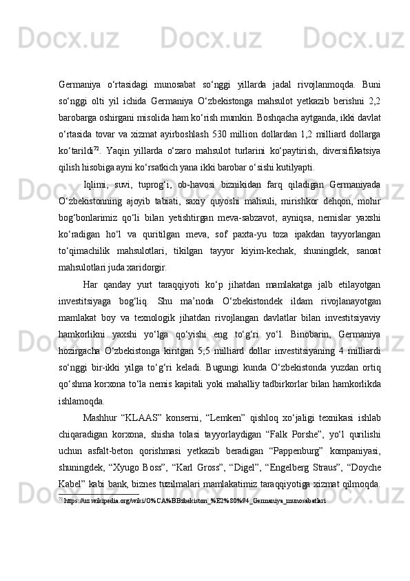 Germaniya   o‘rtasidagi   munosabat   so‘nggi   yillarda   jadal   rivojlanmoqda.   Buni
so‘nggi   olti   yil   ichida   Germaniya   O‘zbekistonga   mahsulot   yetkazib   berishni   2,2
barobarga oshirgani misolida ham ko‘rish mumkin. Boshqacha aytganda, ikki davlat
o‘rtasida   tovar   va   xizmat   ayirboshlash   530   million   dollardan   1,2   milliard   dollarga
ko‘tarildi 72
.   Yaqin   yillarda   o‘zaro   mahsulot   turlarini   ko‘paytirish,   diversifikatsiya
qilish hisobiga ayni ko‘rsatkich yana ikki barobar o‘sishi kutilyapti.
Iqlimi,   suvi,   tuprog‘i,   ob-havosi   biznikidan   farq   qiladigan   Germaniyada
O‘zbekistonning   ajoyib   tabiati,   saxiy   quyoshi   mahsuli,   mirishkor   dehqon,   mohir
bog‘bonlarimiz   qo‘li   bilan   yetishtirgan   meva-sabzavot,   ayniqsa,   nemislar   yaxshi
ko‘radigan   ho‘l   va   quritilgan   meva,   sof   paxta-yu   toza   ipakdan   tayyorlangan
to‘qimachilik   mahsulotlari,   tikilgan   tayyor   kiyim-kechak,   shuningdek,   sanoat
mahsulotlari juda xaridorgir.
Har   qanday   yurt   taraqqiyoti   ko‘p   jihatdan   mamlakatga   jalb   etilayotgan
investitsiyaga   bog‘liq.   Shu   ma’noda   O‘zbekistondek   ildam   rivojlanayotgan
mamlakat   boy   va   texnologik   jihatdan   rivojlangan   davlatlar   bilan   investitsiyaviy
hamkorlikni   yaxshi   yo‘lga   qo‘yishi   eng   to‘g‘ri   yo‘l.   Binobarin,   Germaniya
hozirgacha   O‘zbekistonga   kiritgan   5,5   milliard   dollar   investitsiyaning   4   milliardi
so‘nggi   bir-ikki   yilga   to‘g‘ri   keladi.   Bugungi   kunda   O‘zbekistonda   yuzdan   ortiq
qo‘shma korxona to‘la nemis kapitali yoki mahalliy tadbirkorlar bilan hamkorlikda
ishlamoqda.
Mashhur   “KLAAS”   konserni,   “Lemken”   qishloq   xo‘jaligi   texnikasi   ishlab
chiqaradigan   korxona,   shisha   tolasi   tayyorlaydigan   “Falk   Porshe”,   yo‘l   qurilishi
uchun   asfalt-beton   qorishmasi   yetkazib   beradigan   “Pappenburg”   kompaniyasi,
shuningdek,   “Xyugo   Boss”,   “Karl   Gross”,   “Digel”,   “Engelberg   Straus”,   “Doyche
Kabel” kabi bank, biznes tuzilmalari mamlakatimiz taraqqiyotiga xizmat qilmoqda.
72
 https://uz.wikipedia.org/wiki/O%CA%BBzbekiston_%E2%80%94_Germaniya_munosabatlari 