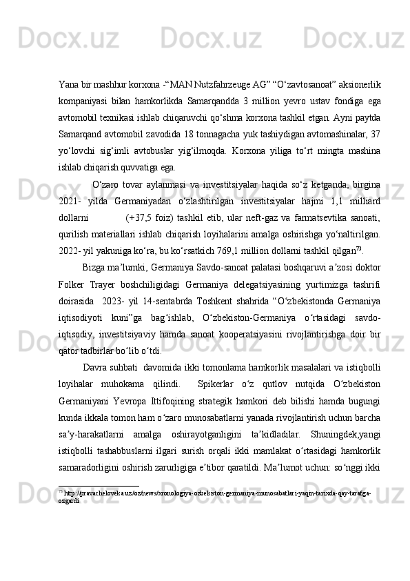 Yana bir mashhur korxona -“MAN Nutzfahrzeuge AG” “O‘zavtosanoat” aksionerlik
kompaniyasi   bilan   hamkorlikda   Samarqandda   3   million   yevro   ustav   fondiga   ega
avtomobil texnikasi ishlab chiqaruvchi qo‘shma korxona tashkil etgan. Ayni paytda
Samarqand avtomobil zavodida 18 tonnagacha yuk tashiydigan avtomashinalar, 37
yo‘lovchi   sig‘imli   avtobuslar   yig‘ilmoqda.   Korxona   yiliga   to‘rt   mingta   mashina
ishlab chiqarish quvvatiga ega.
                O‘zaro   tovar   aylanmasi   va   investitsiyalar   haqida   so‘z   ketganda,   birgina
2021-   yilda   Germaniyadan   o‘zlashtirilgan   investitsiyalar   hajmi   1,1   milliard
dollarni                     (+37,5   foiz)   tashkil   etib,   ular   neft-gaz   va   farmatsevtika   sanoati,
qurilish materiallari ishlab chiqarish loyihalarini amalga oshirishga yo‘naltirilgan.
2022- yil yakuniga ko‘ra, bu ko‘rsatkich 769,1 million dollarni tashkil qilgan 73
.
                Bizga ma’lumki, Germaniya Savdo-sanoat palatasi boshqaruvi a zosi doktorʼ
Folker   Trayer   boshchiligidagi   Germaniya   delegatsiyasining   yurtimizga   tashrifi
doirasida     2023-   yil   14-sentabrda   Toshkent   shahrida   “O zbekistonda   Germaniya	
ʻ
iqtisodiyoti   kuni”ga   bag ishlab,   O zbekiston-Germaniya   o rtasidagi   savdo-	
ʻ ʻ ʻ
iqtisodiy,   investitsiyaviy   hamda   sanoat   kooperatsiyasini   rivojlantirishga   doir   bir
qator tadbirlar bo lib o tdi.	
ʻ ʻ
Davra suhbati   davomida ikki tomonlama hamkorlik masalalari va istiqbolli
loyihalar   muhokama   qilindi.     Spikerlar   o z   qutlov   nutqida   O zbekiston	
ʻ ʻ
Germaniyani   Yevropa   Ittifoqining   strategik   hamkori   deb   bilishi   hamda   bugungi
kunda ikkala tomon ham o zaro munosabatlarni yanada rivojlantirish uchun barcha	
ʻ
sa y-harakatlarni   amalga   oshirayotganligini   ta kidladilar.   Shuningdek,yangi	
ʼ ʼ
istiqbolli   tashabbuslarni   ilgari   surish   orqali   ikki   mamlakat   o rtasidagi   hamkorlik	
ʻ
samaradorligini oshirish zarurligiga e tibor qaratildi. Ma lumot uchun: so nggi ikki	
ʼ ʼ ʻ
73
  http://pravacheloveka.uz/oz/news/xronologiya-ozbekiston-germaniya-munosabatlari-yaqin-tarixda-qay-tarafga-
ozgardi   