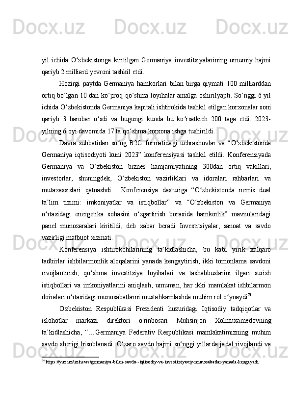 yil   ichida   O zbekistonga   kiritilgan   Germaniya   investitsiyalarining   umumiy   hajmiʻ
qariyb 2 milliard yevroni tashkil etdi. 
Hozirgi   paytda   Germaniya   hamkorlari   bilan   birga   qiymati   100   milliarddan
ortiq bo lgan 10 dan ko proq qo shma loyihalar amalga oshirilyapti. So nggi 6 yil	
ʻ ʻ ʻ ʻ
ichida O zbekistonda Germaniya kapitali ishtirokida tashkil etilgan korxonalar soni
ʻ
qariyb   3   barobar   o sdi   va   bugungi   kunda   bu   ko rsatkich   200   taga   etdi.   2023-	
ʻ ʻ
yilning 6 oyi davomida 17 ta qo shma korxona ishga tushirildi.	
ʻ
Davra   suhbatidan   so ng   B2G   formatidagi   uchrashuvlar   va   “O zbekistonda	
ʻ ʻ
Germaniya   iqtisodiyoti   kuni   2023”   konferensiyasi   tashkil   etildi.   Konferensiyada
Germaniya   va   O zbekiston   biznes   hamjamiyatining   300dan   ortiq   vakillari,	
ʻ
investorlar,   shuningdek,   O zbekiston   vazirliklari   va   idoralari   rahbarlari   va	
ʻ
mutaxassislari   qatnashdi.     Konferensiya   dasturiga   “O zbekistonda   nemis   dual	
ʻ
ta lim   tizimi:   imkoniyatlar   va   istiqbollar”   va   “O zbekiston   va   Germaniya	
ʼ ʻ
o rtasidagi   energetika   sohasini   o zgartirish   borasida   hamkorlik”   mavzularidagi
ʻ ʻ
panel   munozaralari   kiritildi,   deb   xabar   beradi   Investitsiyalar,   sanoat   va   savdo
vazirligi matbuot xizmati.
Konferensiya   ishtirokchilarining   ta kidlashicha,   bu   kabi   yirik   xalqaro	
ʼ
tadbirlar   ishbilarmonlik   aloqalarini   yanada   kengaytirish,   ikki   tomonlama   savdoni
rivojlantirish,   qo shma   investitsiya   loyihalari   va   tashabbuslarini   ilgari   surish	
ʻ
istiqbollari   va   imkoniyatlarini   aniqlash,   umuman,   har   ikki   mamlakat   ishbilarmon
doiralari o rtasidagi munosabatlarni mustahkamlashda muhim rol o ynaydi	
ʻ ʻ 74
.
O'zbekiston   Respublikasi   Prezidenti   huzuridagi   Iqtisodiy   tadqiqotlar   va
islohotlar   markazi   direktori   o'rinbosari   Muhsinjon   Xolmuxamedovning
ta’kidlashicha,   “…Germaniya   Federativ   Respublikasi   mamlakatimizning   muhim
savdo sherigi hisoblanadi.   O‘zaro savdo hajmi so‘nggi yillarda jadal rivojlandi va
74
  https://yuz.uz/uz/news/germaniya-bilan-savdo--iqtisodiy-va-investitsiyaviy-munosabatlar-yanada-kengayadi 