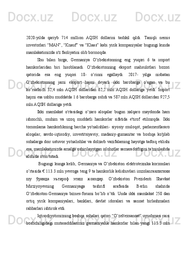 2020-yilda   qariyb   714   million   AQSH   dollarini   tashkil   qildi.   Taniqli   nemis
investorlari “MAN”, “Knauf” va “Klaas” kabi  yirik kompaniyalar bugungi kunda
mamlakatimizda o'z faoliyatini olib bormoqda.
Shu   bilan   birga,   Germaniya   O‘zbekistonning   eng   yuqori   6   ta   import
hamkorlaridan   biri   hisoblanadi.   O‘zbekistonning   eksport   mahsulotlari   bozori
qatorida   esa   eng   yuqori   18-   o‘rinni   egallaydi.   2017-   yilga   nisbatan
O‘zbekistonning   jami   eksport   hajmi   deyarli   ikki   barobarga   o‘sgan   va   bu
ko‘rsatkich   32,4   mln   AQSH   dollaridan   62,2   mln   AQSH   dollariga   yetdi.   Import
hajmi esa ushbu muddatda 1.6 barobarga oshdi va 587 mln AQSH dollaridan 927,5
mln AQSH dollariga yetdi.
Ikki   mamlakat   o'rtasidagi   o‘zaro   aloqalar   bugun   xalqaro   maydonda   ham
ishonchli,   muhim   va   uzoq   muddatli   hamkorlar   sifatida   e'tirof   etilmoqda.   Ikki
tomonlama   hamkorlikning   barcha   yo'nalishlari-   siyosiy   muloqot,   parlamentlararo
aloqalar,   savdo-iqtisodiy,   investitsiyaviy,   madaniy-gumanitar   va   boshqa   ko'plab
sohalarga doir ustuvor yo'nalishlar va dolzarb vazifalarning hayotga tadbiq etilishi
esa, mamlakatimizda amalga oshirilayotgan islohotlar samaradorligini ta'minlashda
alohida o'rin tutadi.
                 Bugungi kunga kelib,   Germaniya va O’zbekiston elektrotexnika korxonlari
o’rtasida € 113.3 mln yevroga teng 9 ta hamkorlik kelishuvlari imzolan ганлигини
шу   ўринда   эътироф   этиш   жоиздир.   O zbekiston   Prezidenti   Shavkatʼ
Mirziyoyevning   Germaniyaga   tashrifi   arafasida   Berlin   shahrida
O zbekiston-Germaniya   biznes-forumi   bo lib   o tdi.   Unda   ikki   mamlakat   250   dan	
ʻ ʼ ʼ
ortiq   yirik   kompaniyalari,   banklari,   davlat   idoralari   va   sanoat   birlashmalari
rahbarlari ishtirok etdi.
Iqtisodiyotimizning boshqa sohalari qatori “O’zeltexsanoat” uyushmasi raisi
boshchiligidagi   mutasaddilarimiz   germaniyalik   hamkorlar   bilan   yangi   113.3   mln 