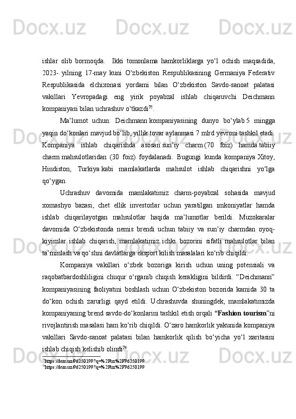 ishlar   olib   bormoqda.     Ikki   tomonlama   hamkorliklarga   yo‘l   ochish   maqsadida,
2023-   yilning   17-may   kuni   O‘zbekiston   Respublikasining   Germaniya   Federativ
Respublikasida   elchixonasi   yordami   bilan   O‘zbekiston   Savdo-sanoat   palatasi
vakillari   Yevropadagi   eng   yirik   poyabzal   ishlab   chiqaruvchi   Deichmann
kompaniyasi bilan uchrashuv o‘tkazdi 75
.
Ma’lumot   uchun:   Deichmann   kompaniyasining   dunyo   bo‘ylab   5   ming ga
yaqin do‘konlari mavjud bo‘lib, yillik tovar aylanmasi   7 mlrd yevro ni tashkil etadi.
Kompaniya   ishlab   chiqarishda   asosan   sun’iy   charm   (70   foiz)   hamda   tabiiy
charm   mahsulotlaridan   (30   foiz)   foydalanadi.   Bugungi   kunda   kompaniya   Xitoy,
Hindiston,   Turkiya   kabi   mamlakatlarda   mahsulot   ishlab   chiqarishni   yo‘lga
qo‘ygan.
Uchrashuv   davomida   mamlakatimiz   charm-poyabzal   sohasida   mavjud
xomashyo   bazasi,   chet   ellik   investorlar   uchun   yaratilgan   imkoniyatlar   hamda
ishlab   chiqarilayotgan   mahsulotlar   haqida   ma’lumotlar   berildi.   Muzokaralar
davomida   O‘zbekistonda   nemis   brendi   uchun   tabiiy   va   sun’iy   charmdan   oyoq-
kiyimlar   ishlab   chiqarish,   mamlakatimiz   ichki   bozorini   sifatli   mahsulotlar   bilan
ta’minlash va qo‘shni davlatlarga eksport kilish masalalari ko‘rib chiqildi.
Kompaniya   vakillari   o‘zbek   bozoriga   kirish   uchun   uning   potensiali   va
raqobatbardoshliligini   chuqur   o‘rganib   chiqish   kerakligini   bildirdi.   “Deichmann”
kompaniyasining   faoliyatini   boshlash   uchun   O‘zbekiston   bozorida   kamida   30   ta
do‘kon   ochish   zarurligi   qayd   etildi.   U chrashuvda   sh uningdek,   mamlakatimizda
kompaniyaning brend savdo-do‘konlarini tashkil etish orqali  “F ashion tourism ”ni
rivojlantirish masalasi ham ko‘rib chiqildi. O‘zaro hamkorlik yakunida kompaniya
vakillari   Savdo-sanoat   palatasi   bilan   hamkorlik   qilish   bo‘yicha   yo‘l   xaritasini
ishlab chiqish kelishib olindi 76
.
75
https://kun.uz/96250199?q=%2Fuz%2F96250199
76
https://kun.uz/96250199?q=%2Fuz%2F96250199 
