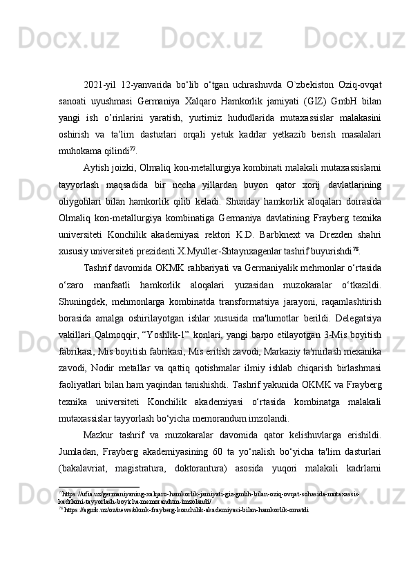 2021-yil   12-yanvarida   bo‘lib   o‘tgan   uchrashuvda   O`zbekiston   Oziq-ovqat
sanoati   uyushmasi   Germaniya   Xalqaro   Hamkorlik   jamiyati   (GIZ)   GmbH   bilan
yangi   ish   o’rinlarini   yaratish,   yurtimiz   hududlarida   mutaxassislar   malakasini
oshirish   va   ta’lim   dasturlari   orqali   yetuk   kadrlar   yetkazib   berish   masalalari
muhokama qilindi 77
.
Aytish joizki, Olmaliq kon-metallurgiya kombinati malakali mutaxassislarni
tayyorlash   maqsadida   bir   necha   yillardan   buyon   qator   xorij   davlatlarining
oliygohlari   bilan   hamkorlik   qilib   keladi.   Shunday   hamkorlik   aloqalari   doirasida
Olmaliq   kon-metallurgiya   kombinatiga   Germaniya   davlatining   Frayberg   texnika
universiteti   Konchilik   akademiyasi   rektori   K.D.   Barbknext   va   Drezden   shahri
xususiy universiteti prezidenti X.Myuller-Shtaynxagenlar tashrif buyurishdi 78
.
Tashrif davomida OKMK rahbariyati va Germaniyalik mehmonlar o‘rtasida
o‘zaro   manfaatli   hamkorlik   aloqalari   yuzasidan   muzokaralar   o‘tkazildi.
Shuningdek,   mehmonlarga   kombinatda   transformatsiya   jarayoni,   raqamlashtirish
borasida   amalga   oshirilayotgan   ishlar   xususida   ma'lumotlar   berildi.   Delegatsiya
vakillari   Qalmoqqir,   “Yoshlik-1”   konlari,   yangi   barpo   etilayotgan   3-Mis   boyitish
fabrikasi, Mis boyitish fabrikasi, Mis eritish zavodi, Markaziy ta'mirlash mexanika
zavodi,   Nodir   metallar   va   qattiq   qotishmalar   ilmiy   ishlab   chiqarish   birlashmasi
faoliyatlari bilan ham yaqindan tanishishdi. Tashrif yakunida OKMK va Frayberg
texnika   universiteti   Konchilik   akademiyasi   o‘rtasida   kombinatga   malakali
mutaxassislar tayyorlash bo‘yicha memorandum imzolandi.
Mazkur   t ashrif   va   muzokaralar   davomida   qator   kelishuvlarga   erishildi.
Jumladan,   Frayberg   akademiyasining   60   ta   yo‘nalish   bo‘yicha   ta'lim   dasturlari
(bakalavriat,   magistratura,   doktorantura)   asosida   yuqori   malakali   kadrlarni
77
https://ufia.uz/germaniyaning-xalqaro-hamkorlik-jamiyati-giz-gmbh-bilan-oziq-ovqat-sohasida-mutaxassis-
kadrlarni-tayyorlash-boyicha-memorandum-imzolandi/
78
  https://agmk.uz/oz/news/okmk-frayberg-konchilik-akademiyasi-bilan-hamkorlik-ornatdi 