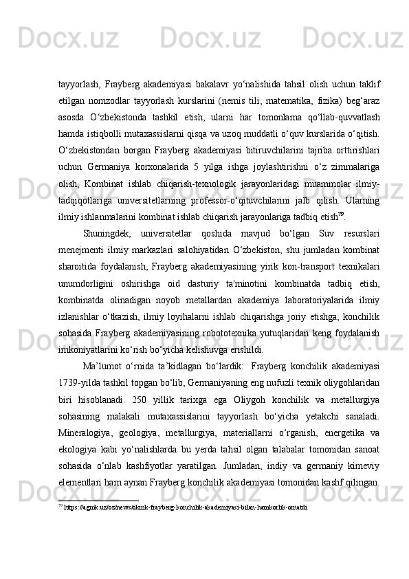 tayyorlash,   Frayberg   akademiyasi   bakalavr   yo‘nalishida   tahsil   olish   uchun   taklif
etilgan   nomzodlar   tayyorlash   kurslarini   (nemis   tili,   matematika,   fizika)   beg‘araz
asosda   O‘zbekistonda   tashkil   etish,   ularni   har   tomonlama   qo‘llab-quvvatlash
hamda istiqbolli mutaxassislarni qisqa va uzoq muddatli o‘quv kurslarida o‘qitish.
O‘zbekistondan   borgan   Frayberg   akademiyasi   bitiruvchilarini   tajriba   orttirishlari
uchun   Germaniya   korxonalarida   5   yilga   ishga   joylashtirishni   o‘z   zimmalariga
olish,   Kombinat   ishlab   chiqarish-texnologik   jarayonlaridagi   muammolar   ilmiy-
tadqiqotlariga   universitetlarning   professor-o‘qituvchilarini   jalb   qilish.   Ularning
ilmiy ishlanmalarini kombinat ishlab chiqarish jarayonlariga tadbiq etish 79
.
Shuningdek,   universitetlar   qoshida   mavjud   bo‘lgan   Suv   resurslari
menejmenti   ilmiy   markazlari   salohiyatidan   O‘zbekiston,   shu   jumladan   kombinat
sharoitida   foydalanish,   Frayberg   akademiyasining   yirik   kon-transport   texnikalari
unumdorligini   oshirishga   oid   dasturiy   ta'minotini   kombinatda   tadbiq   etish,
kombinatda   olinadigan   noyob   metallardan   akademiya   laboratoriyalarida   ilmiy
izlanishlar   o‘tkazish,   ilmiy   loyihalarni   ishlab   chiqarishga   joriy   etishga,   konchilik
sohasida   Frayberg   akademiyasining   robototexnika   yutuqlaridan   keng   foydalanish
imkoniyatlarini ko‘rish bo‘yicha kelishuvga erishildi.
Ma’lumot   o‘rnida   ta’kidlagan   bo‘lardik:     Frayberg   konchilik   akademiyasi
1739-yilda tashkil topgan bo‘lib, Germaniyaning eng nufuzli texnik oliygohlaridan
biri   hisoblanadi.   250   yillik   tarixga   ega   Oliygoh   konchilik   va   metallurgiya
sohasining   malakali   mutaxassislarini   tayyorlash   bo‘yicha   yetakchi   sanaladi.
Mineralogiya,   geologiya,   metallurgiya,   materiallarni   o‘rganish,   energetika   va
ekologiya   kabi   yo‘nalishlarda   bu   yerda   tahsil   olgan   talabalar   tomonidan   sanoat
sohasida   o‘nlab   kashfiyotlar   yaratilgan.   Jumladan,   indiy   va   germaniy   kimeviy
elementlari ham aynan Frayberg konchilik akademiyasi tomonidan kashf qilingan.
79
  https://agmk.uz/oz/news/okmk-frayberg-konchilik-akademiyasi-bilan-hamkorlik-ornatdi 