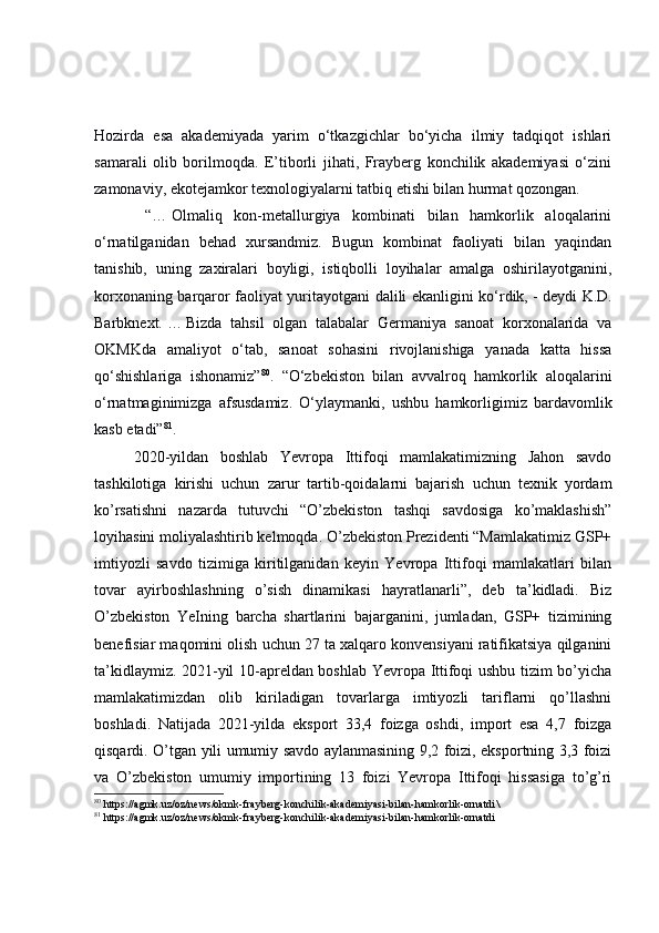 Hozirda   esa   akademiyada   yarim   o‘tkazgichlar   bo‘yicha   ilmiy   tadqiqot   ishlari
samarali   olib   borilmoqda.   E’tiborli   jihati,   Frayberg   konchilik   akademiyasi   o‘zini
zamonaviy, ekotejamkor texnologiyalarni tatbiq etishi bilan hurmat qozongan.
  “…   Olmaliq   kon-metallurgiya   kombinati   bilan   hamkorlik   aloqalarini
o‘rnatilganidan   behad   xursandmiz.   Bugun   kombinat   faoliyati   bilan   yaqindan
tanishib,   uning   zaxiralari   boyligi,   istiqbolli   loyihalar   amalga   oshirilayotganini,
korxonaning barqaror faoliyat yuritayotgani dalili ekanligini ko‘rdik,   - deydi K.D.
Barbknext.   …   Bizda   tahsil   olgan   talabalar   Germaniya   sanoat   korxonalarida   va
OKMKda   amaliyot   o‘tab,   sanoat   sohasini   rivojlanishiga   yanada   katta   hissa
qo‘shishlariga   ishonamiz” 80
.   “O‘zbekiston   bilan   avvalroq   hamkorlik   aloqalarini
o‘rnatmaginimizga   afsusdamiz.   O‘ylaymanki,   ushbu   hamkorligimiz   bardavomlik
kasb etadi” 81
.
2020-yildan   boshlab   Yevropa   Ittifoqi   mamlakatimizning   Jahon   savdo
tashkilotiga   kirishi   uchun   zarur   tartib-qoidalarni   bajarish   uchun   texnik   yordam
ko’rsatishni   nazarda   tutuvchi   “O’zbekiston   tashqi   savdosiga   ko’maklashish”
loyihasini moliyalashtirib kelmoqda. O’zbekiston Prezidenti “Mamlakatimiz GSP+
imtiyozli   savdo   tizimiga   kiritilganidan   keyin   Yevropa   Ittifoqi   mamlakatlari   bilan
tovar   ayirboshlashning   o’sish   dinamikasi   hayratlanarli”,   deb   ta’kidladi.   Biz
O’zbekiston   YeIning   barcha   shartlarini   bajarganini,   jumladan,   GSP+   tizimining
benefisiar maqomini olish uchun 27 ta xalqaro konvensiyani ratifikatsiya qilganini
ta’kidlaymiz. 2021-yil 10-apreldan boshlab Yevropa Ittifoqi ushbu tizim bo’yicha
mamlakatimizdan   olib   kiriladigan   tovarlarga   imtiyozli   tariflarni   qo’llashni
boshladi.   Natijada   2021-yilda   eksport   33,4   foizga   oshdi,   import   esa   4,7   foizga
qisqardi. O’tgan yili umumiy savdo aylanmasining 9,2 foizi, eksportning 3,3 foizi
va   O’zbekiston   umumiy   importining   13   foizi   Yevropa   Ittifoqi   hissasiga   to’g’ri
80
  https://agmk.uz/oz/news/okmk-frayberg-konchilik-akademiyasi-bilan-hamkorlik-ornatdi \
81
  https://agmk.uz/oz/news/okmk-frayberg-konchilik-akademiyasi-bilan-hamkorlik-ornatdi 