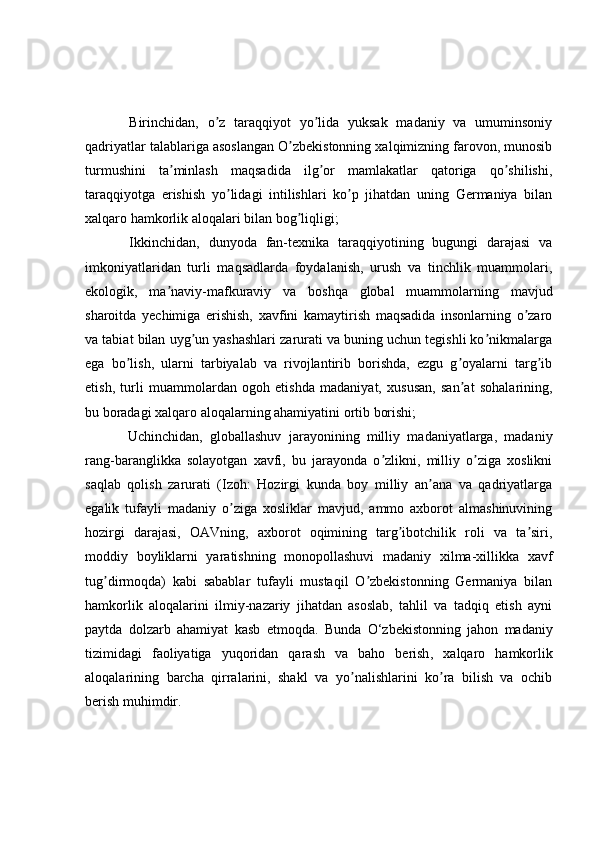   Birinchidan,   o z   taraqqiyot   yo lida   yuksak   madaniy   va   umuminsoniyʼ ʼ
qadriyatlar talablariga asoslangan O zbekistonning xalqimizning farovon, munosib	
ʼ
turmushini   ta minlash   maqsadida   ilg or   mamlakatlar   qatoriga   qo shilishi,	
ʼ ʼ ʼ
taraqqiyotga   erishish   yo lidagi   intilishlari   ko p   jihatdan   uning   Germaniya   bilan	
ʼ ʼ
xalqaro hamkorlik aloqalari bilan bog liqligi;	
ʼ
  Ikkinchidan,   dunyoda   fan-texnika   taraqqiyotining   bugungi   darajasi   va
imkoniyatlaridan   turli   maqsadlarda   foydalanish,   urush   va   tinchlik   muammolari,
ekologik,   ma naviy-mafkuraviy   va   boshqa   global   muammolarning   mavjud	
ʼ
sharoitda   yechimiga   erishish,   xavfini   kamaytirish   maqsadida   insonlarning   o zaro	
ʼ
va tabiat bilan uyg un yashashlari zarurati va buning uchun tegishli ko nikmalarga	
ʼ ʼ
ega   bo lish,   ularni   tarbiyalab   va   rivojlantirib   borishda,   ezgu   g oyalarni   targ ib	
ʼ ʼ ʼ
etish,   turli   muammolardan   ogoh   etishda   madaniyat,   xususan,   san at   sohalarining,	
ʼ
bu boradagi xalqaro aloqalarning ahamiyatini ortib borishi;
  Uchinchidan,   globallashuv   jarayonining   milliy   madaniyatlarga,   madaniy
rang-baranglikka   solayotgan   xavfi,   bu   jarayonda   o zlikni,   milliy   o ziga   xoslikni	
ʼ ʼ
saqlab   qolish   zarurati   (Izoh:   Hozirgi   kunda   boy   milliy   an ana   va   qadriyatlarga	
ʼ
egalik   tufayli   madaniy   o ziga   xosliklar   mavjud,   ammo   axborot   almashinuvining	
ʼ
hozirgi   darajasi,   OАVning,   axborot   oqimining   targ ibotchilik   roli   va   ta siri,	
ʼ ʼ
moddiy   boyliklarni   yaratishning   monopollashuvi   madaniy   xilma-xillikka   xavf
tug dirmoqda)   kabi   sabablar   tufayli   mustaqil   O zbekistonning   Germaniya   bilan	
ʼ ʼ
hamkorlik   aloqalarini   ilmiy-nazariy   jihatdan   asoslab,   tahlil   va   tadqiq   etish   ayni
paytda   dolzarb   ahamiyat   kasb   etmoqda .   Bunda   O‘zbekistonning   jahon   madaniy
tizimidagi   faoliyatiga   yuqoridan   qarash   va   baho   berish ,   xalqaro   hamkorlik
aloqalarining   barcha   qirralarini,   shakl   va   yo nalishlarini   ko ra   bilish   va   ochib	
ʼ ʼ
berish muhimdir. 