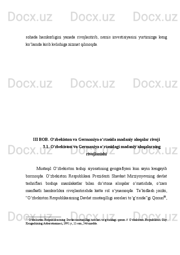 sohada   hamkorligini   yanada   rivojlantirib,   nemis   investisiyasini   yurtimizga   keng
ko lamda kirib kelishiga xizmat qilmoqda.ʻ
III  BOB . O‘zbekiston va Germaniya o‘rtasida madaniy aloqalar  rivoji
3.1. O‘zbekiston va Germaniya o‘rtasidagi madaniy aloqalar ning
rivojlanishi
Mustaqil   O‘zbekiston   tashqi   siyosatining   geografiyasi   kun   sayin   kengayib
bormoqda .   O zbekiston   Respublikasi   Prezidenti   Shavkat   Mirziyoyevning   davlat	
ʻ
tashriflari   boshqa   mamlakatlar   bilan   do stona   aloqalar   o rnatishda,   o zaro	
ʻ ʻ ʻ
manfaatli   hamkorlikni   rivojlantirishda   katta   rol   o ynamoqda.   Та’kidlash   joizki,	
ʻ
“O zbekiston Respublikasining Davlat mustaqilligi asoslari to g risida”gi Qonun	
ʻ ʻ ʻ 83
,
83
  O zbekiston   Respublikasining  Davlat   mustaqilligi   asoslari   to g risidagi   qonun   //   O zbekiston   Respublikasi   Oliy
ʻ ʻ ʻ ʻ
Kengashining Axborotnomasi, 1991.y,  11-son, 246-modda. 