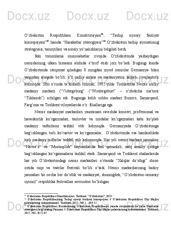 O‘zbekiston   Respublikasi   Konstitutsiyasi 84
,   “Tashqi   siyosiy   faoliyat
konsepsiyasi” 85
  hamda   “Harakatlar   strategiyasi” 86
  O‘zbekiston   tashqi   siyosatining
strategiyasi, tamoyillari va asosiy yo‘nalishlarini belgilab berdi.
Ikki   tomonlama   munosabatlar   rivojida   O zbekistonda   yashaydiganʻ
nemislarning   ulkan   hissasini   alohida   e’tirof   etish   joiz   bo ladi.   Bugungi   kunda	
ʻ
O zbekistonda   istiqomat   qiladigan   8   mingdan   ziyod   nemislar   Germaniya   bilan	
ʻ
yaqindan   aloqada   bo lib,   o z   milliy   an'ana   va   madaniyatini   saqlab,   rivojlantirib	
ʻ ʻ
kelmoqda.   Shu   o‘rinda   ta’kidlash   lozimki,   1992-yilda   Toshkentda   Nemis   milliy
madaniy   markazi   (“Vidergeburg”   (“Wiedergeburt”   –   o zbekcha   ma'nosi	
ʻ
“Tiklanish”)   ochilgan   edi.   Bugun ga   kelib   ush bu   markaz   Buxoro,   Samarqand,
Farg ona va Toshkent viloyatlarida o z  filiallariga ega.	
ʻ ʻ
Nemis   madaniyat   markazlari   muntazam   ravishda   konsert,   professional   va
havaskorlik   ko rgazmalari,   tanlovlar   va   modalar   ko rgazmalari   kabi   ko plab	
ʻ ʻ ʻ
madaniy   tadbirlarni   tashkil   etib   kelmoqda.   Germaniyada   O zbekistonga	
ʻ
bag ishlangan   turli   ko rsatuv   va   ko rgazmalar,     O zbekistonda   esa   hamkorlikda	
ʻ ʻ ʻ ʻ
turli   madaniy tadbirlar  tashkil   etib kelinmoqda.  Har  yili   nemis  markazi  jamoalari
“Navro z”   va   “Mustaqillik”   bayramlarida   faol   qatnashib,   xalq   amaliy   ijodiga	
ʻ
bag ishlangan   ko rgazmalarni   tashkil   etadi.   Samarqand   va   Toshkent   shaharlarida	
ʻ ʻ
har   yili   O zbekistondagi   nemis   markazlari   o rtasida   “Xalqlar   do stligi”   shiori	
ʻ ʻ ʻ
ostida   raqs   va   teatrlar   festivali   bo lib   o tadi.   Nemis   markazlarining   badiiy	
ʻ ʻ
jamoalari bir necha bor do stlik va madaniyat, shuningdek, “O zbekiston-umumiy	
ʻ ʻ
uyimiz” respublika festivallari sovrindori bo lishgan.	
ʻ
84
 O zbekiston Respublikasi 	
ʻ Konstitutsiyasi. Toshkent: “O‘zbekiston”, 2023.
85
  O zbekiston   Respublikas
ʻ ining   Tashqi   siyosiy   faoliyati   konsepsiyasi   //   O zbekiston   Respublikasi	ʻ   Oliy   Majlisi
palatalarining Axborotnomasi. Toshkent, 2012.- №9.1 .  – B.9-15.
86
  O zbekiston   Respublikasi	
ʻ   Prezidentining   O zbekiston   Respublikasi	ʻ ni   yanada   rivojlantirish   bo‘yicha   Harakatlar
strategiyasi to‘g’risidagi Farmoni //  O zbekiston Respublikasi	
ʻ  Oliy Majlisi palatalarining Axborotnomasi. Toshkent,
2017.  № 2.-B.72-85.  
