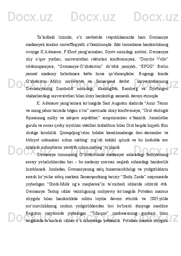 Ta’kidlash   lozimki,   o z   navbatida   respublikamizda   ham   Germaniyaʻ
madaniyati   kunlari   muvaffaqiyatli   o t	
ʻ kazilmoqda .   Ikki   tomonlama   hamkorlikning
rivojiga   K.Adenauer,   F.Ebert   jamg armalari,   Gyote   nomidagi   institut,   G
ʻ ermaniya
oliy   o quv   yurtlari,   universitetlari   rektorlari   konferensiyasi,  	
ʻ “ Doyche   Velle ”
telekompaniyasi ,   “ Germaniya-O zbekiston	
ʻ ”   do stlik   jamiyati,  	ʻ “ EPOG ”   Berlin
jamoat   madaniy   birlashmasi   katta   hissa   qo shmoqdalar.
ʻ   Bugungi   kunda
O zbekist	
ʻ o n   Milliy   universiteti   va   Samarqand   davlat     universitet lar i ning
Germaniyaning   Gumboldt   nomidagi ,   shuningdek,   Bamberg   va   Gyottingen
shaharlaridagi universitetlar i  bilan  ilmiy  hamkorligi samarali  davom etmoqda .
  K.   Adenauer jamg armasi  ko magida Sant Augustin shahrida  	
ʻ ʻ “ Amir Temur
va uning jahon tarixida tutgan o rni	
ʻ ”  mavzuida ilmiy konferensiya,  “ Orol ekologik
fojiasinnng   milliy   va   xalqaro   aspektlari ”   simpoziumlari   o tkazildi.   Jurnalistlar	
ʻ
guruhi va nemis ijodiy ziyolilari vakillari tashabbusi bilan Orol haqida hujjatli film
olishga   kirishildi.   Qoraqalpog iston   bolalar   kasalxonalariga   dori	
ʻ - darmonlar   va
tibbiyot   uskunalari   uchun   mablag   yig ish   tashkil   qilindi   va   bu   hududda   suv	
ʻ ʻ
tozalash inshootlarini yaratish uchun mablag  to plandi.	
ʻ ʻ
Germaniya   tomonining   O‘zbekistonda   madaniyat   sohasidagi   faoliyatining
asosiy   yo'nalishlaridan   biri   –   bu   madaniy   merosni   saqlash   sohasidagi   hamkorlik
hisoblanadi.   Jumladan,   Germaniyaning   xalq   hunarmandchiligi   va   yodgorliklarni
asrash bo‘yicha sobiq markazi Samarqandning tarixiy “Shohi  Zinda” majmuasida
joylashgan   “Shodi-Mulk   og’a   maqbarasi”ni   ta’mirlash   ishlarida   ishtirok   etdi.
Germaniya   Tashqi   ishlar   vazirligining   moliyaviy   ko‘magida   Potsdam   maxsus
oliygohi   bilan   hamkorlikda   ushbu   loyiha   davom   ettirildi   va   2005-yilda
me’morchilikning   muhim   yodgorliklaridan   biri   bo'lmish   dunyoga   mashhur
Registon   maydonida   joylashgan   “Tillaqori”   madrasasining   gumbazi   bilan
birgalikda   ta’mirlash   ishlari   o‘z   nihoyasiga   yetkazildi.   Potsdam   maxsus   oliygohi 