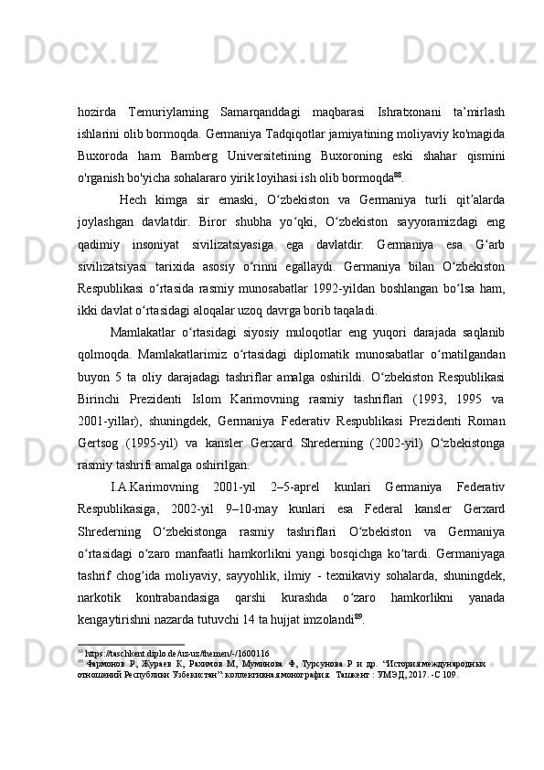 hozirda   Temuriylarning   Samarqanddagi   maqbarasi   Ishratxonani   ta’mirlash
ishlarini olib bormoqda. Germaniya Tadqiqotlar jamiyatining moliyaviy ko'magida
Buxoroda   ham   Bamberg   Universitetining   Buxoroning   eski   shahar   qismini
o'rganish bo'yicha sohalararo yirik loyihasi ish olib bormoqda 88
.
  Hech   kimga   sir   emaski,   O zbekiston   va   Germaniya   turli   qit alardaʻ ʼ
joylashgan   davlatdir.   Biror   shubha   yo qki,   O zbekiston   sayyoramizdagi   eng	
ʻ ʻ
qadimiy   insoniyat   sivilizatsiyasiga   ega   davlatdir.   Germaniya   esa   G arb	
ʻ
sivilizatsiyasi   tarixida   asosiy   o rinni   egallaydi.   Germaniya   bilan   O zbekiston	
ʻ ʻ
Respublikasi   o rtasida   rasmiy   munosabatlar   1992-yildan   boshlangan   bo lsa   ham,	
ʻ ʻ
ikki davlat o rtasidagi aloqalar uzoq davrga borib taqaladi. 	
ʻ
Mamlakatlar   o rtasidagi   siyosiy   muloqotlar   eng   yuqori   darajada   saqlanib	
ʻ
qolmoqda.   Mamlakatlarimiz   o rtasidagi   diplomatik   munosabatlar   o rnatilgandan	
ʻ ʻ
buyon   5   ta   oliy   darajadagi   tashriflar   amalga   oshirildi.   O zbekiston   Respublikasi	
ʻ
Birinchi     Prezidenti     Islom     Karimovning     rasmiy     tashriflari     (1993,     1995     va
2001-yillar),   shuningdek,   Germaniya   Federativ   Respublikasi   Prezidenti   Roman
Gertsog   (1995-yil)   va   kansler   Gerxard   Shrederning   (2002-yil)   O zbekistonga	
ʻ
rasmiy tashrifi amalga oshirilgan.
I.A.Karimovning   2001-yil   2–5-aprel   kunlari   Germaniya   Federativ
Respublikasiga,   2002-yil   9–10-may   kunlari   esa   Federal   kansler   Gerxard
Shrederning   O zbekistonga   rasmiy   tashriflari   O zbekiston   va   Germaniya	
ʻ ʻ
o rtasidagi   o zaro   manfaatli   hamkorlikni   yangi   bosqichga   ko tardi.   Germaniyaga	
ʻ ʻ ʻ
tashrif   chog ida   moliyaviy,   sayyohlik,   ilmiy	
ʻ   -   texnikaviy   sohalarda,   shuningdek,
narkotik   kontrabandasiga   qarshi   kurashda   o zaro   hamkorlikni   yanada	
ʻ
kengaytirishni nazarda tutuvchi 14 ta hujjat imzolandi 89
.
88
  https://taschkent.diplo.de/uz-uz/themen/-/1600116
89
 Фармонов  Р,  Жураев  К,  Рахимов  М,  Муминова  Ф,  Турсунова  Р  и  др .   “История международных 
отношений Республики Узбекистан”: коллективная монография.    Т ашкент  : УМЭД, 2017.  - С 109. 