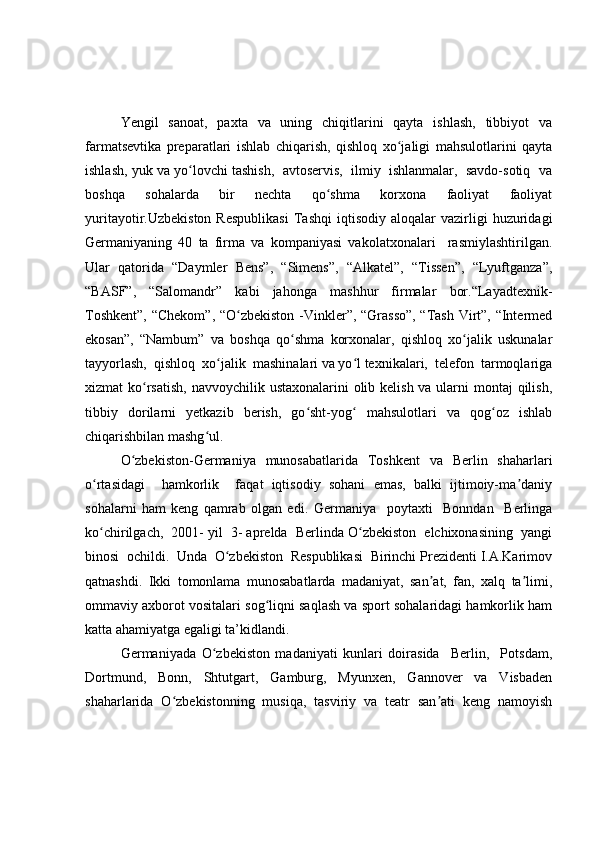 Yengil    sanoat,    paxta   va   uning   chiqitlarini    qayta    ishlash,    tibbiyot    va
farmatsevtika   preparatlari   ishlab   chiqarish,   qishloq   xo jaligi   mahsulotlarini   qaytaʻ
ishlash, yuk va yo lovchi tashish,  avtoservis,  ilmiy  ishlanmalar,  savdo-sotiq  va	
ʻ
boshqa   sohalarda   bir   nechta   qo shma   korxona   faoliyat   faoliyat	
ʻ
yuritayotir.Uzbekiston   Respublikasi   Tashqi   iqtisodiy   aloqalar   vazirligi   huzuridagi
Germaniyaning   40   ta   firma   va   kompaniyasi   vakolatxonalari     rasmiylashtirilgan.
Ular   qatorida   “Daymler   Bens”,   “Simens”,   “Alkatel”,   “Tissen”,   “Lyuftganza”,
“BASF”,   “Salomandr”   kabi   jahonga   mashhur   firmalar   bor.“Layadtexnik-
Toshkent”, “Chekom”, “O zbekiston -Vinkler”, “Grasso”, “Tash Virt”, “Intermed	
ʻ
ekosan”,   “Nambum”   va   boshqa   qo shma   korxonalar,   qishloq   xo jalik   uskunalar	
ʻ ʻ
tayyorlash,  qishloq  xo jalik  mashinalari va yo l texnikalari,  telefon  tarmoqlariga	
ʻ ʻ
xizmat ko rsatish, navvoychilik ustaxonalarini olib kelish va ularni montaj  qilish,	
ʻ
tibbiy   dorilarni   yetkazib   berish,   go sht-yog   mahsulotlari   va   qog oz   ishlab	
ʻ ʻ ʻ
chiqarishbilan mashg ul. 	
ʻ
O zbekiston-Germaniya    munosabatlarida   Toshkent    va   Berlin   shaharlari	
ʻ
o rtasidagi     hamkorlik     faqat   iqtisodiy   sohani   emas,   balki   ijtimoiy-ma daniy	
ʻ ʼ
sohalarni   ham   keng   qamrab   olgan   edi.   Germaniya     poytaxti     Bonndan     Berlinga
ko chirilgach,  2001- yil  3- aprelda  Berlinda O zbekiston  elchixonasining  yangi
ʻ ʻ
binosi  ochildi.  Unda  O zbekiston  Respublikasi  Birinchi Prezidenti I.A.Karimov	
ʻ
qatnashdi.   Ikki   tomonlama   munosabatlarda   madaniyat,   san at,   fan,   xalq   ta limi,	
ʼ ʼ
ommaviy axborot vositalari sog liqni saqlash va sport sohalaridagi hamkorlik ham	
ʻ
katta ahamiyatga egaligi ta’kidlandi.
Germaniyada   O zbekiston   madaniyati   kunlari   doirasida     Berlin,     Potsdam,	
ʻ
Dortmund,   Bonn,   Shtutgart,   Gamburg,   Myunxen,   Gannover   va   Visbaden
shaharlarida   O zbekistonning   musiqa,   tasviriy   va   teatr   san ati   keng   namoyish	
ʻ ʼ 