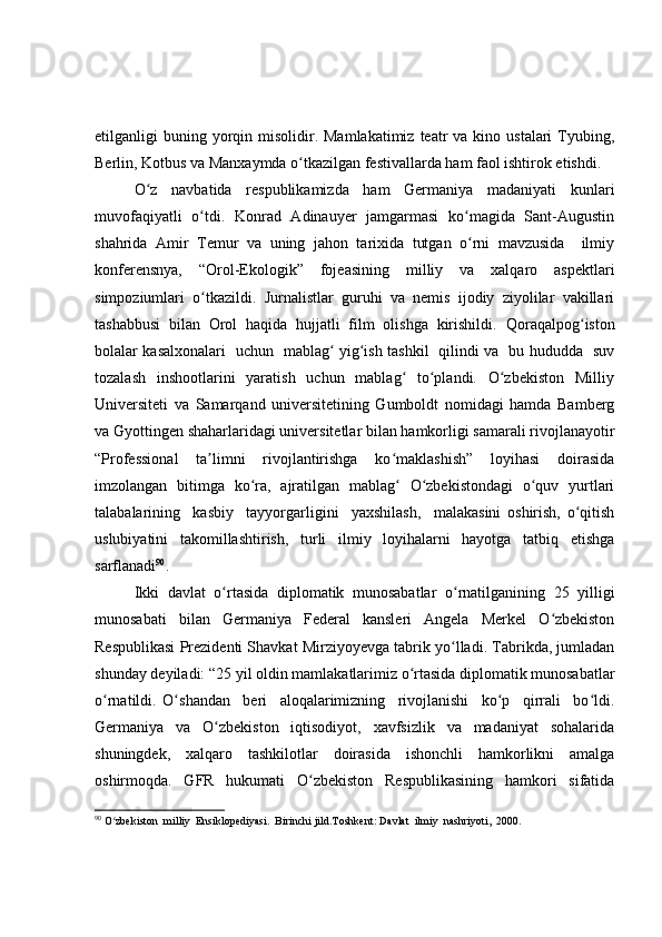 etilganligi  buning  yorqin  misolidir.  Mamlakatimiz  teatr  va  kino ustalari   Tyubing,
Berlin, Kotbus va Manxaymda o tkazilgan festivallarda ham faol ishtirok etishdi. ʻ
O z   navbatida   respublikamizda   ham   Germaniya   madaniyati   kunlari	
ʻ
muvofaqiyatli   o tdi.   Konrad   Adinauyer   jamgarmasi   ko magida   Sant-Augustin	
ʻ ʻ
shahrida   Amir   Temur   va   uning   jahon   tarixida   tutgan   o rni   mavzusida     ilmiy	
ʻ
konferensnya,   “Orol-Ekologik”   fojeasining   milliy   va   xalqaro   aspektlari
simpoziumlari   o tkazildi.   Jurnalistlar   guruhi   va   nemis   ijodiy   ziyolilar   vakillari	
ʻ
tashabbusi   bilan   Orol   haqida   hujjatli   film   olishga   kirishildi.   Qoraqalpog iston	
ʻ
bolalar kasalxonalari   uchun   mablag  yig ish tashkil   qilindi va   bu hududda   suv	
ʻ ʻ
tozalash    inshootlarini    yaratish    uchun   mablag    to plandi.   O zbekiston   Milliy	
ʻ ʻ ʻ
Universiteti   va   Samarqand   universitetining   Gumboldt   nomidagi   hamda   Bamberg
va Gyottingen shaharlaridagi universitetlar bilan hamkorligi samarali rivojlanayotir
“Professional   ta limni   rivojlantirishga   ko maklashish”   loyihasi   doirasida	
ʼ ʻ
imzolangan   bitimga   ko ra,   ajratilgan   mablag   O zbekistondagi   o quv   yurtlari	
ʻ ʻ ʻ ʻ
talabalarining     kasbiy     tayyorgarligini     yaxshilash,     malakasini   oshirish,   o qitish	
ʻ
uslubiyatini   takomillashtirish,   turli   ilmiy   loyihalarni   hayotga   tatbiq   etishga
sarflanadi 90
. 
Ikki   davlat   o rtasida   diplomatik   munosabatlar   o rnatilganining   25   yilligi	
ʻ ʻ
munosabati   bilan   Germaniya   Federal   kansleri   Angela   Merkel   O zbekiston	
ʻ
Respublikasi Prezidenti Shavkat Mirziyoyevga tabrik yo lladi. Tabrikda, jumladan	
ʻ
shunday deyiladi:  “25 yil oldin mamlakatlarimiz o rtasida diplomatik munosabatlar	
ʻ
o rnatildi.   O shandan     beri     aloqalarimizning     rivojlanishi     ko p     qirrali     bo ldi.	
ʻ ʻ ʻ ʻ
Germaniya   va   O zbekiston   iqtisodiyot,   xavfsizlik   va   madaniyat   sohalarida	
ʻ
shuningdek,   xalqaro   tashkilotlar   doirasida   ishonchli   hamkorlikni   amalga
oshirmoqda.   GFR   hukumati   O zbekiston   Respublikasining   hamkori   sifatida	
ʻ
90
 O zbekiston  milliy  Ensiklopediyasi.  Birinchi jild.Toshkent: Davlat  ilmiy  nashriyoti,  2000.	
ʻ 