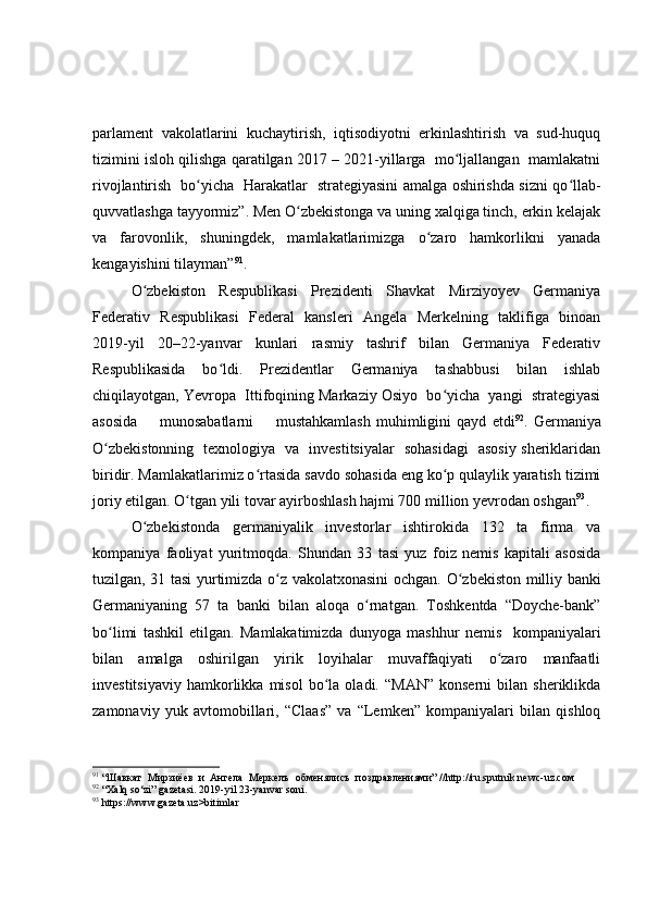 parlament   vakolatlarini   kuchaytirish,   iqtisodiyotni   erkinlashtirish   va   sud-huquq
tizimini isloh qilishga qaratilgan 2017 – 2021-yillarga  mo ljallangan  mamlakatniʻ
rivojlantirish   bo yicha   Harakatlar   strategiyasini amalga oshirishda sizni qo llab-	
ʻ ʻ
quvvatlashga tayyormiz”. Men O zbekistonga va uning xalqiga tinch, erkin kelajak	
ʻ
va   farovonlik,   shuningdek,   mamlakatlarimizga   o zaro   hamkorlikni   yanada	
ʻ
kengayishini tilayman” 91
. 
O zbekiston   Respublikasi   Prezidenti   Shavkat   Mirziyoyev   Germaniya	
ʻ
Federativ   Respublikasi   Federal   kansleri   Angela   Merkelning   taklifiga   binoan
2019-yil   20–22-yanvar   kunlari   rasmiy   tashrif   bilan   Germaniya   Federativ
Respublikasida   bo ldi.   Prezidentlar   Germaniya   tashabbusi   bilan   ishlab	
ʻ
chiqilayotgan, Yevropa  Ittifoqining Markaziy Osiyo  bo yicha  yangi  strategiyasi	
ʻ
asosida         munosabatlarni         mustahkamlash   muhimligini   qayd   etdi 92
.   Germaniya
O zbekistonning   texnologiya   va   investitsiyalar   sohasidagi   asosiy sheriklaridan	
ʻ
biridir. Mamlakatlarimiz o rtasida savdo sohasida eng ko p qulaylik yaratish tizimi	
ʻ ʻ
joriy etilgan. O tgan yili tovar ayirboshlash hajmi 700 million yevrodan oshgan	
ʻ 93
.
O zbekistonda   germaniyalik   investorlar   ishtirokida   132   ta   firma   va	
ʻ
kompaniya   faoliyat   yuritmoqda.   Shundan   33   tasi   yuz   foiz   nemis   kapitali   asosida
tuzilgan, 31 tasi yurtimizda o z vakolatxonasini ochgan.  	
ʻ O zbekiston milliy banki	ʻ
Germaniyaning   57   ta   banki   bilan   aloqa   o rnatgan.   Toshkentda   “Doyche-bank”	
ʻ
bo limi   tashkil   etilgan.   Mamlakatimizda   dunyoga   mashhur   nemis     kompaniyalari	
ʻ
bilan   amalga   oshirilgan   yirik   loyihalar   muvaffaqiyati   o zaro   manfaatli	
ʻ
investitsiyaviy   hamkorlikka  misol   bo la  oladi.   “MAN”   konserni   bilan  sheriklikda	
ʻ
zamonaviy   yuk   avtomobillari,   “Claas”   va   “Lemken”   kompaniyalari   bilan   qishloq
91
 “Шавкат  Мирзиёев  и  Ангела  Меркелъ  обменялисъ  поздравлениями” //http://ru.sputnik newс-uz.cом
92
  “ Ха lq so‘zi ”  gazetasi . 2019- yil  23- yanvar soni.
93
  https://www.gazeta.uz>bitimlar 