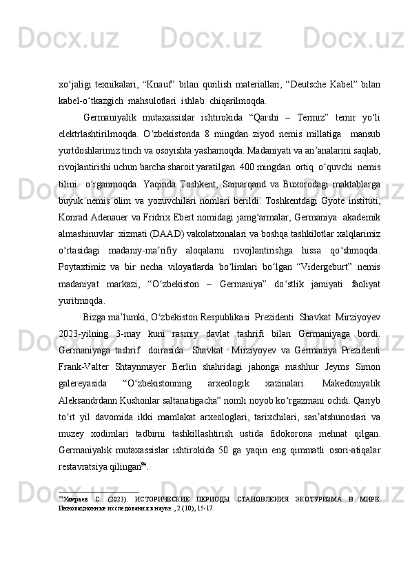 xo jaligi   texnikalari,   “Knauf”   bilan   qurilish   materiallari,   “Deutsche   Kabel”   bilanʻ
kabel-o tkazgich  mahsulotlari  ishlab  chiqarilmoqda.  	
ʻ
Germaniyalik   mutaxassislar   ishtirokida   “Qarshi   –   Termiz”   temir   yo li	
ʻ
elektrlashtirilmoqda.   O zbekistonda   8   mingdan   ziyod   nemis   millatiga     mansub	
ʻ
yurtdoshlarimiz tinch va osoyishta yashamoqda. Madaniyati va an analarini saqlab,	
ʼ
rivojlantirishi uchun barcha sharoit yaratilgan. 400 mingdan  ortiq  o quvchi  nemis	
ʻ
tilini     o rganmoqda.   Yaqinda   Toshkent,   Samarqand   va   Buxorodagi   maktablarga	
ʻ
buyuk   nemis   olim   va   yozuvchilari   nomlari   berildi.   Toshkentdagi   Gyote   instituti,
Konrad Adenauer va Fridrix Ebert nomidagi jamg armalar, Germaniya   akademik	
ʻ
almashinuvlar  xizmati (DAAD) vakolatxonalari va boshqa tashkilotlar xalqlarimiz
o rtasidagi     madaniy-ma rifiy     aloqalarni     rivojlantirishga     hissa     qo shmoqda.	
ʻ ʼ ʻ
Poytaxtimiz  va  bir  necha  viloyatlarda  bo limlari  bo lgan  “Vidergeburt”  nemis	
ʻ ʻ
madaniyat   markazi,   “O zbekiston   –   Germaniya”   do stlik   jamiyati   faoliyat	
ʻ ʻ
yuritmoqda. 
Bizga ma’lumki, O zbekiston Respublikasi  Prezidenti  Shavkat  Mirziyoyev
ʻ
2023-yilning   3-may   kuni   rasmiy   davlat   tashrifi   bilan   Germaniyaga   bordi.
Germaniyaga   tashrif     doirasida     Shavkat     Mirziyoyev   va   Germaniya   Prezidenti
Frank-Valter   Shtaynmayer   Berlin   shahridagi   jahonga   mashhur   Jeyms   Simon
galereyasida   “O zbekistonning   arxeologik   xazinalari.   Makedoniyalik	
ʻ
Aleksandrdann Kushonlar saltanatigacha” nomli noyob ko rgazmani ochdi. Qariyb	
ʻ
to rt   yil   davomida   ikki   mamlakat   arxeologlari,   tarixchilari,   san atshunoslari   va	
ʻ ʼ
muzey   xodimlari   tadbirni   tashkillashtirish   ustida   fidokorona   mehnat   qilgan.
Germaniyalik   mutaxassislar   ishtirokida   50   ga   yaqin   eng   qimmatli   osori-atiqalar
restavratsiya qilingan 94
.
94
Хамраев   С.   (2023).   ИСТОРИЧЕСКИЕ   ПЕРИОДЫ   СТАНОВЛЕНИЯ   ЭКОТУРИЗМА   В   МИРЕ.
Инновационные исследования в науке , 2 (10), 15-17. 