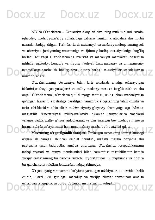 MDIda O zbekiston – Germaniya aloqalari rivojining muhim qismi: savdo-ʼ
iqtisodiy,   madaniy-ma rifiy   sohalardagi   xalqaro   hamkorlik   aloqalari   shu   nuqtai	
ʼ
nazardan tadqiq etilgan. Turli davrlarda madaniyat va madaniy muloqotlarning roli
va   ahamiyati   jamiyatning   mazmuniga   va   ijtimoiy   borliq   xususiyatlariga   bog liq	
ʼ
bo ladi.   Mustaqil   O zbekistonning   ma rifat   va   madaniyat   mamlakati   bo lishiga	
ʼ ʼ ʼ ʼ
intilishi,   iqtisodiy,   huquqiy   va   siyosiy   faoliyati   ham   madaniy   va   umuminsoniy
tamoyillarga   asoslanishi   hozirgi   davr   ijtimoiy   borlig i   xususiyatlari   va   talablariga	
ʼ
muvofiq keladi.
O zbekistonning   Germaniya   bilan   turli   sohalarda   amalga   oshirayotgan	
ʼ
ishlarini,erishayotgan   yutuqlarni   va   milliy-madaniy   merosni   targ ib   etish   va   shu	
ʼ
orqali   O zbekistonni,   o zbek   xalqini   dunyoga   tanitish,   uning   jahon   madaniyatiga	
ʼ ʼ
qo shgan   hissasini   asoslashga   qaratilgan   hamkorlik   aloqalarining   tahlil   etilishi   va	
ʼ
tarix   sahifalaridan   o rin   olishi   muhim   siyosiy-g oyaviy   ahamiyatga   ega.   Mazkur	
ʼ ʼ
magistrlik   dissertatsiyasi   milliy-ma naviy   tiklanish   jarayonlarida   yoshlarni	
ʼ
vatanparvarlik, milliy g urur, ajdodlarimiz va ular yaratgan boy madaniy merosga	
ʼ
hurmat ruhida tarbiyalashda ham muhim ilmiy manba bo lib xizmat qiladi.	
ʼ  
  Mavzuning o‘rganilganlik darajasi.  Tanlangan mavzuning hozirgi kundagi
o‘rganilish   darajasi   shundan   dalolat   beradiki,   mazkur   masala   bo‘yicha   shu
paytgacha   qator   tadqiqotlar   amalga   oshirilgan.   O‘zbekiston   Respublikasining
tashqi   siyosati   va   dunyo   mamlakatlari   bilan   hamkorligi   respublikamiz   hamda
xorijiy   davlatlarning   bir   qancha   tarixchi,   siyosatshunos,   huquqshunos   va   boshqa
bir qancha soha vakillari tomonidan tadqiq etilmoqda.
O‘rganilayotgan muammo bo‘yicha yaratilgan adabiyotlar ko‘lamidan kelib
chiqib,   ularni   ikki   guruhga:   mahalliy   va   xorijiy   olimlar   tomonidan   amalga
oshirilgan tadqiqotlarga bo‘lib o‘rganish maqsadga muvofiqdir. 