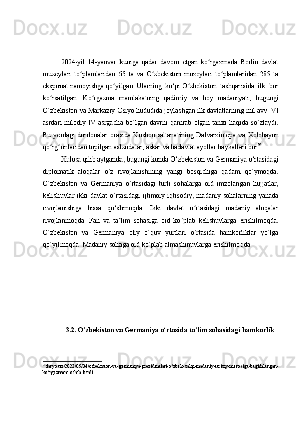 2024-yil   14-yanvar   kuniga   qadar   davom   etgan   ko rgazmada   Berlin   davlatʻ
muzeylari   to plamlaridan   65   ta   va   O zbekiston   muzeylari   to plamlaridan   285   ta	
ʻ ʻ ʻ
eksponat namoyishga qo yilgan. Ularning  ko pi O zbekiston  tashqarisida  ilk  bor	
ʻ ʻ ʻ
ko rsatilgan.   Ko rgazma   mamlakatning   qadimiy   va   boy   madaniyati,   bugungi	
ʻ ʻ
O zbekiston va Markaziy Osiyo hududida joylashgan ilk davlatlarning mil.avv. VI
ʻ
asrdan   milodiy   IV  asrgacha   bo lgan  davrni   qamrab   olgan   tarixi   haqida  so zlaydi.	
ʻ ʻ
Bu  yerdagi  durdonalar  orasida   Kushon  saltanatining   Dalvarzintepa  va   Х olchayon
qo rg onlaridan topilgan aslzodalar, askar va badavlat ayollar haykallari bor	
ʻ ʻ 95
.
Xulosa qilib aytganda, bugungi kunda O zbekiston va Germaniya o rtasidagi	
ʻ ʻ
diplomatik   aloqalar   o z   rivojlanishining   yangi   bosqichiga   qadam   qo ymoqda.	
ʻ ʻ
O zbekiston   va   Germaniya   o rtasidagi   turli   sohalarga   oid   imzolangan   hujjatlar,	
ʻ ʻ
kelishuvlar   ikki   davlat   o rtasidagi   ijtimoiy-iqtisodiy,  madaniy  sohalarning  yanada	
ʻ
rivojlanishiga   hissa   qo shmoqda.   Ikki   davlat   o rtasidagi   madaniy   aloqalar
ʻ ʻ
rivojlanmoqda.   Fan   va   ta lim   sohasiga   oid   ko plab   kelishuvlarga   erishilmoqda.
ʼ ʻ
O zbekiston   va   Germaniya   oliy   o quv   yurtlari   o rtasida   hamkorliklar   yo lga	
ʻ ʻ ʻ ʻ
qo yilmoqda. Madaniy sohaga oid ko plab almashinuvlarga erishilmoqda.
ʻ ʻ
3.2. O‘zbekiston va Germaniya o‘rtasida ta’lim sohasidagi hamkorlik
95
daryo.uz/2023/05/04/ozbekiston-va-germaniya-prezidentlari-o‘zbek-xalqi-madaniy-tarixiy-merosiga-bagishlangan-
ko‘rgazmani-ochib-berdi 