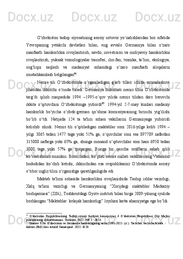O zbekiston  tashqi  siyosatining asosiy  ustuvor yo nalishlaridan biri sifatidaʻ ʻ
Yevropaning   yetakchi   davlatlari   bilan,   eng   avvalo   Germaniya   bilan   o zaro	
ʻ
manfaatli   hamkorlikni   rivojlantirish,   savdo,   investision   va   moliyaviy  hamkorlikni
rivojlantirish,   yuksak   texnologiyalar   transferi,   ilm-fan,   texnika,   ta’lim,   ekologiya,
sog liqni   saqlash   va   madaniyat   sohasidagi   o zaro   manfaatli   aloqalarni	
ʻ ʻ
mustahkamlash belgilangan 96
.
Nemis   tili   O zbekistonda   o rganiladigan   g arb   tillari   ichida   ommalashuvi	
ʻ ʻ ʻ
jihatidan ikkinchi   o rinda turadi.  Germaniya  hukumati  nemis  tilini   O zbekistonda
ʻ ʻ
targ ib   qilish   maqsadida   1994   –1995-o quv   yilida   nemis   tilidan   dars   beruvchi	
ʻ ʻ
ikkita   o qituvchini   O zbekistonga   yubordi	
ʻ ʻ 97
.   1994-yil   2-7-may   kunlari   madaniy
hamkorlik   bo yicha   o zbek-german   qo shma   komissiyasining   birinchi   yig ilishi	
ʻ ʻ ʻ ʻ
bo lib   o tdi.   Natijada   124   ta   ta'lim   sohasi   vakillarini   Germaniyaga   yuborish	
ʻ ʻ
kelishib   olindi.   Nemis   tili   o qitiladigan   maktablar   soni   2016-yilga   kelib   1994   –	
ʻ
yilgi   3065   tadan   1477   taga   yoki   51%   ga,   o quvchilar   soni   esa   897789   nafardan	
ʻ
315000 nafarga yoki  65%  ga, shunga monand o qituvchilar soni  ham  6950 tadan	
ʻ
3000   taga   yoki   57%   ga   qisqargan.   Bunga   bir   qancha   omillarni   sabab   qilib
ko rsatishimiz mumkin. Birinchidan, ko plab nemis millati vakillarining Vatanimz	
ʻ ʻ
hududidan   ko chib   ketishi,   ikkinchidan   esa   respublikamiz   O zbekistonda   asosiy	
ʻ ʻ
e’tibor ingliz tilini o rganishga qaratilganligida edi.	
ʻ
Maktab   ta'limi   sohasida   hamkorlikni   rivojlanishida   Tashqi   ishlar   vazirligi,
Xalq   ta'limi   vazirligi   va   Germaniyaning   “Xorijdagi   maktablar   Markaziy
boshqarmasi” (ZfA), Toshkentdagi Gyote instituti bilan birga 2009-yilning iyulida
boshlangan “Maktablar: kelajak hamkorligi” loyihasi katta ahamiyatga ega bo ldi .	
ʻ
96
  O zbekiston   Respublikas	
ʻ ining   Tashqi   siyosiy   faoliyati   konsepsiyasi   //   O zbekiston   Respublikasi	ʻ   Oliy   Majlisi
palatalarining Axborotnomasi. Toshkent, 2012.- №9.1 .  – B. 13 .
97
  Umarov S.Ya. O zbekiston va Germaniya hamkorligining tarixi (1991-2021- yy.): Tarix fan. bo yicha falsafa 	
ʻ ʻ
doktori (PhD) diss.avtoref.Samarqand: 2022.- B.20. 