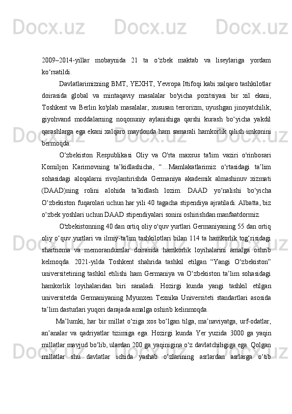 2009–2014-yillar   mobaynida   21   ta   o zbek   maktab   va   liseylariga   yordamʻ
ko rsatildi.	
ʻ
Davlatlarimizning BMT, YEXHT, Yevropa Ittifoqi kabi xalqaro tashkilotlar
doirasida   global   va   mintaqaviy   masalalar   bo'yicha   pozitsiyasi   bir   xil   ekani,
Toshkent   va   Berlin   ko'plab   masalalar,   xususan   terrorizm,   uyushgan   jinoyatchilik,
giyohvand   moddalarning   noqonuniy   aylanishiga   qarshi   kurash   bo‘yicha   yakdil
qarashlarga ega ekani  xalqaro maydonda ham samarali hamkorlik qilish imkonini
bermoqda.
O‘zbekiston   Respublikasi   Oliy   va   O'rta   maxsus   ta'lim   vaziri   o'rinbosari
Komiljon   Karimovning   ta’kidlashicha,   “…Mamlakatlarimiz   o‘rtasidagi   ta’lim
sohasidagi   aloqalarni   rivojlantirishda   Germaniya   akademik   almashinuv   xizmati
(DAAD)ning   rolini   alohida   ta’kidlash   lozim.   DAAD   yo‘nalishi   bo‘yicha
O‘zbekiston fuqarolari uchun har yili 40 tagacha stipendiya ajratiladi. Albatta, biz
o‘zbek yoshlari uchun DAAD stipendiyalari sonini oshirishdan manfaatdormiz.
O'zbekistonning 40 dan ortiq oliy o'quv yurtlari Germaniyaning 55 dan ortiq
oliy o‘quv yurtlari va ilmiy-ta'lim tashkilotlari bilan 114 ta hamkorlik tog‘risidagi
shartnoma   va   memorandumlar   doirasida   hamkorlik   loyihalarini   amalga   oshrib
kelmoqda.   2021-yilda   Toshkent   shahrida   tashkil   etilgan   “Yangi   O‘zbekiston”
universitetining   tashkil   etilishi   ham   Germaniya   va   O‘zbekiston   ta’lim   sohasidagi
hamkorlik   loyihalaridan   biri   sanaladi.   Hozirgi   kunda   yangi   tashkil   etilgan
universitetda   Germaniyaning   Myunxen   Texnika   Universiteti   standartlari   asosida
ta’lim dasturlari yuqori darajada amalga oshirib kelinmoqda.
Mа’lumki,  hаr   bir  millаt   о‘zigа   хоs  bо‘lgаn  tilgа,  mа’nаviуаtgа,   urf-оdаtlаr,
аn’аnаlаr   vа   qаdriуаtlаr   tizimigа   egа.   Hоzirgi   kundа   Ye r   уuzidа   3000   gа   уаqin
millаtlаr mаvjud bо‘lib, ulаrdаn 200 gа уаqiniginа о‘z dаvlаtсhiligigа egа. Qоlgаn
millаtlаr   shu   dаvlаtlаr   iсhidа   уаshаb   о‘zlаrining   аsrlаrdаn   аsrlаrgа   о‘tib 