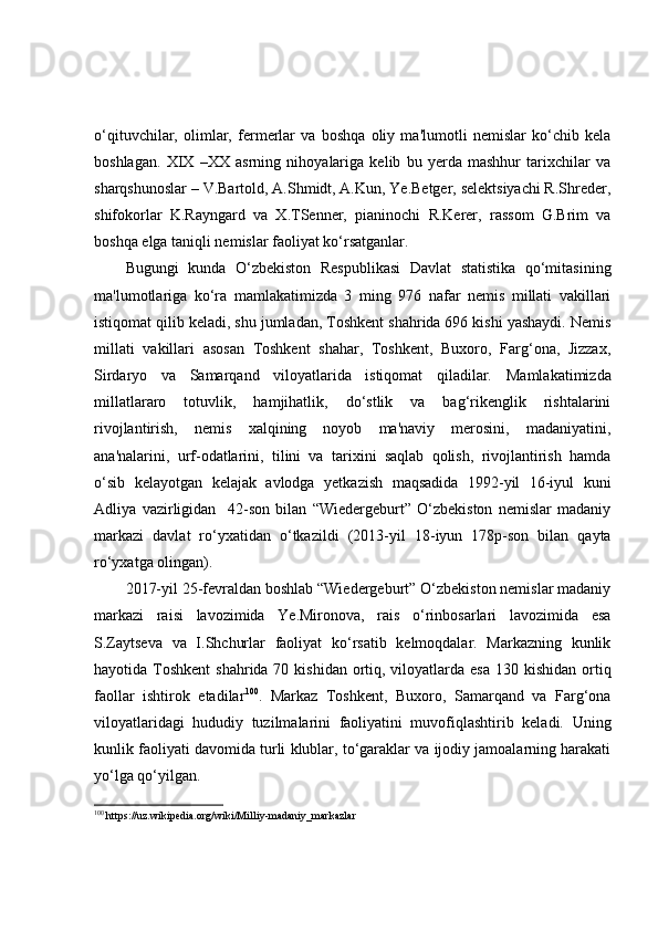 o‘qituvchilar,   olimlar,   fermerlar   va   boshqa   oliy   ma'lumotli   nemislar   ko‘chib   kela
boshlagan.   XIX   –XX   asrning   nihoyalariga   kelib   bu   yerda   mashhur   tarixchilar   va
sharqshunoslar – V.Bartold, A.Shmidt, A.Kun, Ye.Betger, selektsiyachi R.Shreder,
shifokorlar   K.Rayngard   va   X.TSenner,   pianinochi   R.Kerer,   rassom   G.Brim   va
boshqa elga taniqli nemislar faoliyat ko‘rsatganlar.
Bugungi   kunda   O‘zbekiston   Respublikasi   Davlat   statistika   qo‘mitasining
ma'lumotlariga   ko‘ra   mamlakatimizda   3   ming   976   nafar   nemis   millati   vakillari
istiqomat qilib keladi, shu jumladan, Toshkent shahrida 696 kishi yashaydi. Nemis
millati   vakillari   asosan   Toshkent   shahar,   Toshkent,   Buxoro,   Farg‘ona,   Jizzax,
Sirdaryo   va   Samarqand   viloyatlarida   istiqomat   qiladilar.   Mamlakatimizda
millatlararo   totuvlik,   hamjihatlik,   do‘stlik   va   bag‘rikenglik   rishtalarini
rivojlantirish,   nemis   xalqining   noyob   ma'naviy   merosini,   madaniyatini,
ana'nalarini,   urf-odatlarini,   tilini   va   tarixini   saqlab   qolish,   rivojlantirish   hamda
o‘sib   kelayotgan   kelajak   avlodga   yetkazish   maqsadida   1992-yil   16-iyul   kuni
Adliya   vazirligidan     42-son   bilan   “Wiedergeburt”   O‘zbekiston   nemislar   madaniy
markazi   davlat   ro‘yxatidan   o‘tkazildi   (2013 - yil   18 - iyun   178p-son   bilan   qayta
ro‘yxatga olingan) .
2017-yil 25-fevraldan boshlab “Wiedergeburt” O‘zbekiston nemislar madaniy
markazi   raisi   lavozimida   Ye.Mironova,   rais   o‘rinbosarlari   lavozimida   esa
S.Zaytseva   va   I.Shchurlar   faoliyat   ko‘rsatib   kelmoqdalar.   Markazning   kunlik
hayotida Toshkent  shahrida 70 kishidan  ortiq, viloyatlarda esa  130 kishidan ortiq
faollar   ishtirok   etadilar 100
.   Markaz   Toshkent,   Buxoro,   Samarqand   va   Farg‘ona
viloyatlaridagi   hududiy   tuzilmalarini   faoliyatini   muvofiqlashtirib   keladi.   Uning
kunlik faoliyati davomida turli klublar, to‘garaklar va ijodiy jamoalarning harakati
yo‘lga qo‘yilgan.  
100
 https://uz.wikipedia.org/wiki/Milliy-madaniy_markazlar 