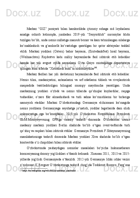 Markaz   “GIZ”   jamiyati   bilan   hamkorlikda   ijtimoiy   sohaga   oid   loyihalarni
amalga   oshirib   kelmoqda,   jumladan   2019 - yili   “Sen y orklub”   nuroniylar   klubi
tuzilgan bo‘lib, unda nemis millatiga mansub bemor va kam ta'minlangan oilalarga
ko‘maklashish   va   g‘amhorlk   ko‘rsatishga   qaratilgan   bir   qator   aktsiyalar   tashkil
etildi.   Markaz   yoshlari   (Ostern)   bahor   bayrami,   (Erntedankfest)   hosil   bayrami,
(Weihnachten)   Rojdestvo   kabi   milliy   bayramlarda   faol   ishtirok   etib   keladilar
hamda   har   yili   avgust   oyida   nemislarni   O‘rta   Osiyo   mintaqasiga   deportatsiya
qilingan kuni sifatida “Xotiralash kuni”ni nishonlaydilar 101
. 
Markaz   faollari   har   yili   davlat imiz   bayramlarida   faol   ishtirok   etib   keladilar.
Nemis   tilini,   madaniyatini,   an'analarini   va   urf-odatlarini   tiklash   va   rivojlantirish
maqsadida   teatrlashtirilgan   bilingual   musiqiy   maydoncha   yaratilgan.   Unda
markazning   yoshlari   o‘zbek   va   nemis   tillarida   qo‘shiqlar   kuylardilar,   raqsga
tushadilar,   o‘zaro   fikr   almashishadi   va   turli   sahna   ko‘rinishlarini   bir   birlariga
namoyish   etadilar.   Markaz   O‘zbekistondagi   Germaniya   elchixonasi   ko‘magida
nemis   yoshlarni   Germaniyaga   sayohatga   jo‘natish,   yoshlar   lagerlarida   dam   olish
imkoniyatiga   ega   bo‘lmoqdalar.   2019-yili   O‘zbekiston   Respublikasi   Prezidenti
Sh.M.Mirziyoyevning   GFRga   rasmiy   tashrifi   doirasida   O‘zbekiston   nemis
madaniy   markazi   yoshlari   Berlin   shahrida   bo‘lib   o‘tgan   ivent-tadbirida   turli
qo‘shiq va raqslari bilan ishtirok etdilar. Germaniya   Prezidenti F.Shtaynmayerning
mamlakatimizga   tashrifi   doirasida   Markaz   yoshlari   Xiva   shahrida   bo‘lib   o‘tgan
kontsertda o‘z chiqishlari bilan ishtirok etdilar.
O‘zbekistonda   yashaydigan   nemislar   masalalari   bo‘yicha   hukumatlararo
komissiyaning doimiy yig‘ilishlari o‘tkazib kelinadi . X ususan 2011, 2013 va 2015-
yillarda   yig‘ilish   Germaniyada   o‘tkazildi.   2012-yili   Germaniya  Ichki   ishlar   vaziri
o‘rinbosari K.Bergner O‘zbekistonga tashrifi chog‘ida Toshkent, Buxoro, Farg‘ona
101
  https://uz.wikipedia.org/wiki/Milliy-madaniy_markazlar 