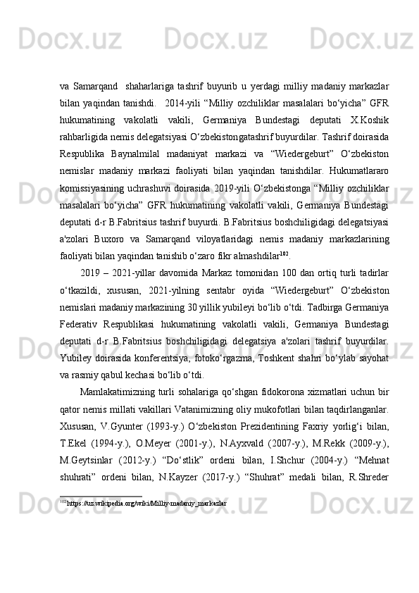 va   Samarqand     shaharlariga   tashrif   buyurib   u   yerdagi   milliy   madaniy   markazlar
bilan   yaqindan   tanishdi.     2014-yili   “Milliy   ozchiliklar   masalalari   bo‘yicha”   GFR
hukumatining   vakolatli   vakili,   Germaniya   Bundestagi   deputati   X.Koshik
rahbarligida nemis delegatsiyasi O‘zbekiston ga tashrif buyurdilar. Tashrif doirasida
Respublika   Baynalmilal   madaniyat   markazi   va   “Wiedergeburt”   O‘zbekiston
nemislar   madaniy   markazi   faoliyati   bilan   yaqindan   tanishdilar.   Hukumatlararo
komissiyasining   uchrashuvi  doirasida  2019-yili   O‘zbekistonga  “Milliy  ozchiliklar
masalalari   bo‘yicha”   GFR   hukumatining   vakolatli   vakili,   Germaniya   Bundestagi
deputati d-r B.Fabritsius tashrif buyurdi. B.Fabritsius boshchiligidagi delegatsiyasi
a'zolari   Buxoro   va   Samarqand   viloyatlaridagi   nemis   madaniy   markazlarining
faoliyati bilan yaqindan tanishib o‘zaro fikr almashdilar 102
. 
2019   –   2021-yillar   davomida   Markaz   tomonidan   100   dan   ortiq   turli   tadirlar
o‘tkazildi,   xususan,   2021-yilning   sentabr   oyida   “Wiedergeburt”   O‘zbekiston
nemislari madaniy markazining 30 yillik yubileyi bo‘lib o‘tdi. Tadbirga Germaniya
Federativ   Respublikasi   hukumatining   vakolatli   vakili,   Germaniya   Bundestagi
deputati   d-r   B.Fabritsius   boshchiligidagi   delegatsiya   a'zolari   tashrif   buyurdilar.
Yubiley doirasida  konferentsiya,  fotoko‘rgazma, Toshkent  shahri  bo‘ylab sayohat
va rasmiy qabul kechasi bo‘lib o‘tdi .
Mamlakatimizning turli sohalariga qo‘shgan fidokorona xizmatlari uchun bir
qator nemis millati vakillari Vatanimizning oliy mukofotlari bilan taqdirlanganlar.
Xususan,   V.Gyunter   (1993-y.)   O‘zbekiston   Prezidentining   Faxriy   yorlig‘i   bilan,
T.Ekel   (1994-y.),   O.Meyer   (2001-y.),   N.Ayxvald   (2007-y.),   M.Rekk   (2009-y.),
M.Geytsinlar   (2012-y.)   “Do‘stlik”   ordeni   bilan,   I.Shchur   (2004-y.)   “Mehnat
shuhrati”   ordeni   bilan,   N.Kayzer   (2017-y.)   “Shuhrat”   medali   bilan,   R.Shreder
102
 https://uz.wikipedia.org/wiki/Milliy-madaniy_markazlar 