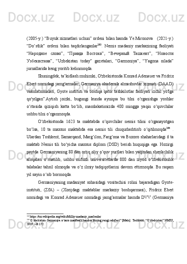 (2005-y.) “Buyuk xizmatlari uchun” ordeni bilan hamda Ye.Mironova     (2021-y.)
“Do‘stlik”   ordeni   bilan   taqdirlanganlar 103
.   Nemis   madaniy   markazining   faoliyati
“Народное   слово”,   “Правда   Востока”,   “Вечерный   Ташкент”,   “Новости
Узбекистана”,   “Uzbekistan   today”   gazetalari,   “Garmoniya”,   “Yagona   oilada”
jurnallarida keng yoritib kelinmoqda.
Shuningdek, ta’kidlash muhimki, O'zbekistonda Konrad Adenauer va Fridrix
Ebert nomidagi jamg'armalar, Germaniya akademik almashuvlar xizmati (DAAD)
vakolatxonalari, Gyote instituti  va boshqa  qator  tashkilotlar  faoliyati  izchil  yo'lga
qo'yilgan”. Aytish   joizki,   bugungi   kunda   ayniqsa   bu   tilni   o rganishga   yoshlarʻ
o rtasida   qiziqish   katta   bo lib,   mamlakatimizda   400   mingga   yaqin   o quvchilar	
ʻ ʻ ʻ
ushbu tilni o rganmoqda.	
ʻ
O zbekistonda   1623   ta   maktabda   o quvchilar   nemis   tilini   o rganayotgan	
ʻ ʻ ʻ
bo lsa,   10   ta   maxsus   maktabda   esa   nemis   tili   chuqurlashtirib   o qitilmoqda	
ʻ ʻ 104
  .
Ulardan Toshkent, Samarqand, Marg ilon, Farg ona va Buxoro shaharlaridagi 6 ta	
ʻ ʻ
maktab   Nemis   tili   bo yicha   maxsus   diplom   (DSD)   berish   huquqiga   ega.   Hozirgi	
ʻ
paytda Germaniyaning 80 dan ortiq oliy o quv yurtlari bilan yaqindan sherikchilik	
ʻ
aloqalari   o rnatilib,   ushbu   nufuzli   universitetlarda   800   dan   ziyod   o zbekistonlik	
ʻ ʻ
talabalar   tahsil   olmoqda   va  o z   ilmiy   tadqiqotlarini   davom   ettirmoqda.  Bu   raqam	
ʻ
yil sayin o sib bormoqda.	
ʻ
Germaniyaning   madaniyat   sohasidagi   vositachisi   rolini   bajaradigan   Gyote-
instituti,   (ZfA)   –   (Xorijdagi   maktablar   markaziy   boshqarmasi),   Fridrix   Ebert
nomidagi   va   Konrad   Adenauer   nomidagi   jamg’armalar   hamda   DVV   (Germaniya
103
  https://uz.wikipedia.org/wiki/Milliy-madaniy_markazlar
104
  O zbekiston-Germaniya:o zaro manfaatli hamkorlikning yangi sahifasi” [Matn]. 	
ʻ ʻ Toshkent: “O zbekiston” NMIU,	ʻ
2019. –B.17 2 . 
  