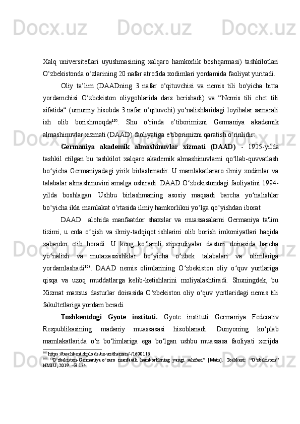 Xalq   universitetlari   uyushmasining   xalqaro   hamkorlik   boshqarmasi)   tashkilotlari
O‘zbekistonda o‘zlarining 20 nafar atrofida xodimlari yordamida faoliyat yuritadi.
Oliy   ta’lim   (DAADning   3   nafar   o‘qituvchisi   va   nemis   tili   bo'yicha   bitta
yordamchisi   O‘zbekiston   oliygohlarida   dars   berishadi)   va   “Nemis   tili   chet   tili
sifatida“ (umumiy hisobda 3 nafar o‘qituvchi) yo‘nalishlaridagi loyihalar samarali
ish   olib   borishmoqda 105
.   Shu   o rinda   eʻ ’ tiborimizni   Germaniya   akademik
almashinuvlar xizmati (DAAD) faoliyatiga e'tiborimizni qaratish o rinlidir:	
ʻ
Germaniya   akademik   almashinuvlar   xizmati   (DAAD)   -   1925-yilda
tashkil   etilgan   bu   tashkilot   xalqaro   akademik   almashinuvlarni   qo llab-quvvatlash
ʻ
bo yicha   Germaniyadagi   yirik   birlashmadir.   U  mamlakatlararo  ilmiy   xodimlar   va	
ʻ
talabalar almashinuvini amalga oshiradi. DAAD O zbekistondagi faoliyatini 1994-	
ʻ
yilda   boshlagan.   Ushbu   birlashmaning   asosiy   maqsadi   barcha   yo nalishlar	
ʻ
bo yicha ikki mamlakat o rtasida ilmiy hamkorlikni yo lga qo yishdan iborat.	
ʻ ʻ ʻ ʻ
DAAD     alohida   manfaatdor   shaxslar   va   muassasalarni   Germaniya   ta'lim
tizimi,   u   erda   o qish   va   ilmiy-tadqiqot   ishlarini   olib   borish   imkoniyatlari   haqida	
ʻ
xabardor   etib   boradi.   U   keng   ko lamli   stipendiyalar   dasturi   doirasida   barcha	
ʻ
yo nalish   va   mutaxassisliklar   bo yicha   o zbek   talabalari   va   olimlariga	
ʻ ʻ ʻ
yordamlashadi 106
.   DAAD   nemis   olimlarining   O zbekiston   oliy   o quv   yurtlariga	
ʻ ʻ
qisqa   va   uzoq   muddatlarga   kelib-ketishlarini   moliyalashtiradi.   Shuningdek,   bu
Xizmat   maxsus   dasturlar   doirasida   O zbekiston   oliy   o quv   yurtlaridagi   nemis   tili	
ʻ ʻ
fakultetlariga yordam beradi.
Toshkentdagi   Gyote   instituti.   Gyote   instituti   Germaniya   Federativ
Respublikasining   madaniy   muassasasi   hisoblanadi.   Dunyoning   ko plab	
ʻ
mamlakatlarida   o z   bo limlariga   ega   bo lgan   ushbu   muassasa   faoliyati   xorijda	
ʻ ʻ ʻ
105
  https://taschkent.diplo.de/uz-uz/themen/-/1600116
106
  “O zbekiston-Germaniya:o zaro   manfaatli   hamkorlikning   yangi   sahifasi”   [Matn].   Toshkent:   “O zbekiston”	
ʻ ʻ ʻ
NMIU, 2019. –B.174.  