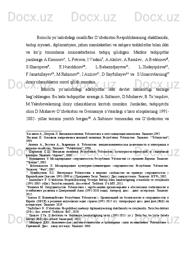 Birinchi yo nalishdagi mualliflar O zbekiston Respublikasining shakllanishi,ʻ ʻ
tashqi siyosati, diplomatiyasi, jahon mamlakatlari va xalqaro tashkilotlar bilan ikki
va   ko p   tomonlama   munosabatlarini   tadqiq   qilishgan.   Mazkur   tadqiqotlar	
ʻ
jumlasiga A.Kasimov 6
,  L.Petrova, I.Vaskin 7
, А.Аkilov, А.Rasulev,  А.Bedrinsev 8
,
S.Sharopova 9
,   E.Nuriddinov 10
,   L.Babaxodjayeva 11
,   L.Xudayqulova 12
,
F.Ismatullayev 13
, M.Rahimov 14
, I.Azizov 15
, D.Sayfullayev 16
  va   S.Umarovlarning 17
ilmiy izlanishlarini misol qilish mumkin.
    Ikkinchi   yo nalishdagi   adabiyotlar   ikki   davlat   hamkorligi   tarixiga	
ʻ
bag ishlangan. Bu kabi tadqiqotlar sirasiga A.Sultanov, D.Misharev, B.To raqulov,	
ʻ ʻ
M.Yakubovalarning   ilmiy   izlanishlarini   kiritish   mumkin.   Jumladan,   tadqiqotchi
olim D.Misharev O zbekiston va Germaniya o rtasidagi o zaro aloqalarning 1991-	
ʻ ʻ ʻ
2002-   yillar   tarixini   yoritib   bergan 18
.   A.Sultonov   tomonidan   esa   O zbekiston   va	
ʻ
6
Касымов А., Петрова Л. Внешняя политика Узбекистана в свете концепции ненасилия. Ташкент,1992.
7
Васькин   И.   Основные   направления   внешней   политики   Республики   Узбекистан.   Ташкент:   “ Узбекистан ” ,
1994. 
8
  Акилов   А.,   Расулев   А.,   Бедринцев   А.   Узбекистан:   внешнеэкономическая   деятельность   и   интеграция   в
мировое хозяйство. Ташкент:  “ Узбекистан ” , 1996.
9
  Шаропова   С.Ш.   Внешняя   политика   Республики   Узбекистан:   культурно-исторический   и   социальные
факторы. Ташкент:  “ Адолат ” , 2000.
10
  Нуриддинов   Э.   Международное   сотрудничество   Республики   Узбекистан   со   странами   Европы.   Ташкент:
“ Чулпон ” , 2002.
11
  Бабаходжаева   Л.   Международное   культурно-гуманитарное   сотрудничество   Республики   Узбекистан.
Ташкент:  “ Фан ” , 2007.
12
  Худайкулова   Л.С.   Интеграция   Узбекистана   в   мировое   сообщество   на   примере   сотрудничества   с
Европейским Союзом. 1991-1999 гг.( Программа Тасис Темпус): Дисс.канд.ист.наук. Ташкент: НУУз, 2002.
13
  Ismatullaev   F.   O zbekiston   Respublikasining  	
ʻ Ye vropa   Ittifoqi   bilan   hamkorligining   o rnatilishi   va   rivojlanishi	ʻ
(1991-2005- yillar): Tarix fan nomzodi...diss.avtoref. Toshkent: O z MU.,2011.	
ʻ
14
Рахимов   М.   Сотрудничество   Узбекистана   с   зарубежными   организациями   в   обеспечении   стабильности   и
устойчивого   развития   в   Центральной   Азии   (1991-2010   годы):   Автореф.   дисс….докт.   истор.наук.   Ташкент:
2012.
15
Азизов   И.   Взаимодействие   Республики   Узбекистан   с   Организацией   по   безопасности   и   сотрудничеству   в
Европе   (ОБСЕ)   в   решении   актуальных   задач   страны   (1991-2017   гг):   Автореферат   дисс..докт.фил. (Р hD )   по
истори наук. Ташкент : 2019.
16
Sayfullaev D. O zbekiston Respublikasi madaniy diplomatiyasining shakllanishi va rivojlanishi. Tarix fan.doktori	
ʻ
(DSc)...diss. avtoref. Toshkent: ShU., 2020.
17
  Umarov   S.Ya.   O zbekiston   va   Germaniya   hamkorligining   tarixi   (1991-2021-   yy.):   Tarix   fan.   bo yicha   falsafa
ʻ ʻ
doktori (PhD) diss.avtoref.Samarqand: 2022.
18
  Мишарев   Д.Ю.   Экономические,   научно-технические   и   культурные   связи   независимого   Узбекистана   с
Германией: Дисс…канд. ист.наук. Ташкент: 2004. 