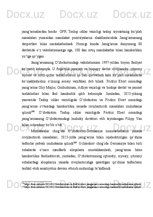 jamg armalardan   biridir.ʻ   GFR   Tashqi   ishlar   vazirligi   tashqi   siyosatning   ko plab	ʻ
masalalari   yuzasidan   mamlakat   pozitsiyalarini   shakllantirishda   Jamg armaning	
ʻ
ekspertlari   bilan   maslahatlashadi.   Hozirgi   kunda   Jamg arma   dunyoning   80	
ʻ
davlatida   o z   vakolatxonasiga   ega,   100   dan   ortiq   mamlakatlar   bilan   hamkorlikni	
ʻ
yo lga qo ygan.	
ʻ ʻ
Jamg armaning   O zbekistondagi   vakolatxonasi   1997-yildan   buyon   faoliyat	
ʻ ʻ
ko rsatib   kelmoqda.   U   fuqarolik   jamiyati   va   huquqiy   davlat   rivojlanishi,   ijtimoiy	
ʻ
siyosat  va xotin-qizlar  tashkilotlarini qo llab-quvvatlash kabi ko plab masalalarda	
ʻ ʻ
ko maklashishni   o zining   asosiy   vazifalari   deb   biladi.   Fridrix   Ebert   nomidagi	
ʻ ʻ
jamg arma Oliy Majlis, Ombudsman, Adliya vazirligi va boshqa davlat va jamoat	
ʻ
tashkilotlari   bilan   faol   hamkorlik   qilib   kelmoqda.   Jumladan,   2023-yilning
yanvarida   Tashqi   ishlar   vazirligida   O‘zbekiston   va   Fridrix   Ebert   nomidagi
jamg‘arma   o‘rtasidagi   hamkorlikni   yanada   rivojlantirish   masalalari   muhokama
qilindi 108
.   O‘zbekiston   Tashqi   ishlar   vazirligida   Fridrix   Ebert   nomidagi
jamg‘armaning   O‘zbekistondagi   hududiy   direktori   etib   tayinlangan   Filipp   Yan
bilan uchrashuv bo‘lib o‘tdi.
Muzokaralar   chog‘ida   O‘zbekiston-Germaniya   munosabatlarini   yanada
rivojlantirish   masalalari,   2023-yilda   jamg‘arma   bilan   rejalashtirilgan   qo‘shma
tadbirlar   jadvali   muhokama   qilindi 109
.   Uchrashuv   chog’ida   Germaniya   bilan   turli
sohalarda   o‘zaro   manfaatli   aloqalarni   mustahkamlash,   jamg‘arma   bilan
hamkorlikni   faollashtirish,   jumladan,   O‘zbekistonning   iqtisodiy,   siyosiy,   ijtimoiy
sohalardagi   aloqalarini   yanada   rivojlantirishga   qaratilgan   qo‘shma   tadbirlarni
tashkil etish amaliyotini davom ettirish muhimligi ta’kidlandi.
108
 https://kun.uz/news/2023/01/26/ozbekiston-va-fridrix-ebert-jamgarmasi-ortasidagi-hamkorlik-muhokama-qilindi
109
 https://kun.uz/news/2023/01/26/ozbekiston-va-fridrix-ebert-jamgarmasi-ortasidagi-hamkorlik-muhokama-qilindi 