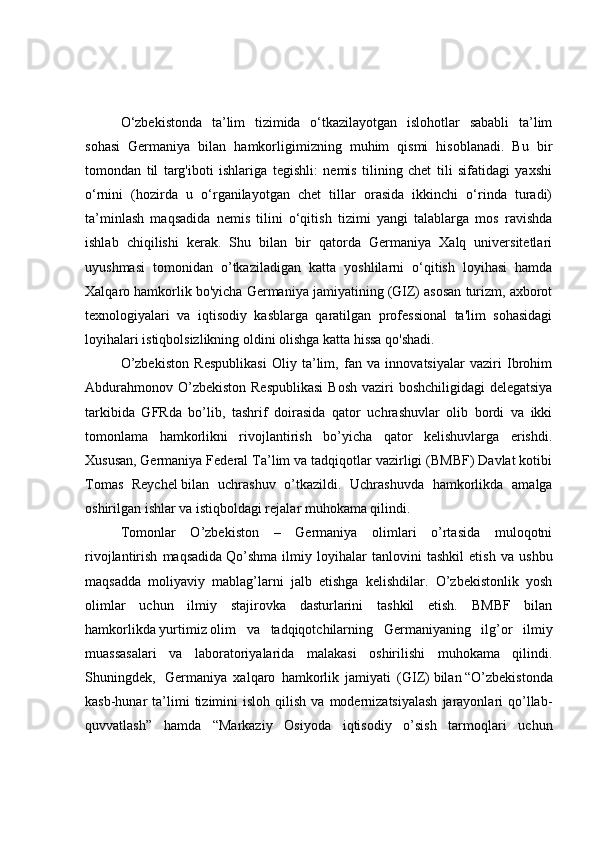 O‘zbekistonda   ta’lim   tizimida   o‘tkazilayotgan   islohotlar   sababli   ta’lim
sohasi   Germaniya   bilan   hamkorligimizning   muhim   qismi   hisoblanadi.   Bu   bir
tomondan   til   targ'iboti   ishlariga   tegishli:   nemis   tilining   chet   tili   sifatidagi   yaxshi
o‘rnini   (hozirda   u   o‘rganilayotgan   chet   tillar   orasida   ikkinchi   o‘rinda   turadi)
ta’minlash   maqsadida   nemis   tilini   o‘qitish   tizimi   yangi   talablarga   mos   ravishda
ishlab   chiqilishi   kerak.   Shu   bilan   bir   qatorda   Germaniya   Xalq   universitetlari
uyushmasi   tomonidan   o’tkaziladigan   katta   yoshlilarni   o‘qitish   loyihasi   hamda
Xalqaro hamkorlik bo'yicha Germaniya jamiyatining (GIZ) asosan turizm, axborot
texnologiyalari   va   iqtisodiy   kasblarga   qaratilgan   professional   ta'lim   sohasidagi
loyihalari istiqbolsizlikning oldini olishga katta hissa qo'shadi.
O’zbekiston   Respublikasi   Oliy   ta’lim,   fan   va   innovatsiyalar   vaziri   Ibrohim
Abdurahmonov O’zbekiston Respublikasi  Bosh vaziri  boshchiligidagi delegatsiya
tarkibida   GFRda   bo’lib,   tashrif   doirasida   qator   uchrashuvlar   olib   bordi   va   ikki
tomonlama   hamkorlikni   rivojlantirish   bo’yicha   qator   kelishuvlarga   erishdi.
Xususan,   Germaniya Federal Ta’lim va tadqiqotlar vazirligi (BMBF) Davlat kotibi
Tomas   Reychel   bilan   uchrashuv   o’tkazildi.   Uchrashuvda   hamkorlikda   amalga
oshirilgan ishlar va istiqboldagi rejalar muhokama qilindi.  
T omonlar   O’zbekiston   –   Germaniya   olimlari   o’rtasida   muloqotni
rivojlantirish   maqsadida   Qo’shma   ilmiy   loyihalar   tanlovini   tashkil   etish   va   ushbu
maqsadda   moliyaviy   mablag’larni   jalb   etishga   kelishdilar.   O’zbekistonlik   yosh
olimlar   uchun   ilmiy   stajirovka   dasturlarini   tashkil   etish.   BMBF   bilan
hamkorlikda   yurtimiz   olim   va   tadqiqotchilarning   Germaniyaning   ilg’or   ilmiy
muassasalari   va   laboratoriyalarida   malakasi   oshirilishi   muhokama   qilindi.
Shuningdek,     Germaniya   xalqaro   hamkorlik   jamiyati   (GIZ)   bilan   “ O’zbekistonda
kasb-hunar   ta’limi  tizimini   isloh  qilish  va   modernizatsiyalash   jarayonlari   qo’llab-
quvvatlash ”   hamda   “ Markaziy   Osiyoda   iqtisodiy   o’sish   tarmoqlari   uchun 