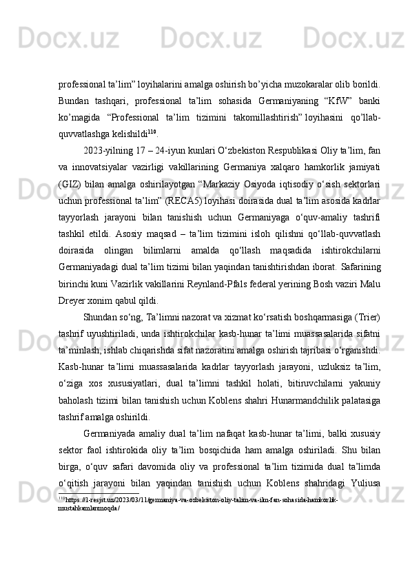 professional ta’lim ”   loyihalarini amalga oshirish bo’yicha muzokaralar olib borildi.
Bundan   tashqari,   professional   ta’lim   sohasida   Germaniyaning   “KfW”   banki
ko’magida   “ Professional   ta’lim   tizimini   takomillashtirish ”   loyihasini   qo’llab-
quvvatlashga kelishildi 110
.
2023-yilning 17 – 24-iyun kunlari O‘zbekiston Respublikasi Oliy ta’lim, fan
va   innovatsiyalar   vazirligi   vakillarining   Germaniya   xalqaro   hamkorlik   jamiyati
(GIZ)   bilan   amalga   oshirilayotgan   “Markaziy   Osiyoda   iqtisodiy   o‘sish   sektorlari
uchun professional ta’lim” (RECA5) loyihasi doirasida dual ta’lim asosida kadrlar
tayyorlash   jarayoni   bilan   tanishish   uchun   Germaniyaga   o‘quv-amaliy   tashrifi
tashkil   etildi.   Asosiy   maqsad   –   ta’lim   tizimini   isloh   qilishni   qo‘llab-quvvatlash
doirasida   olingan   bilimlarni   amalda   qo‘llash   maqsadida   ishtirokchilarni
Germaniyadagi dual ta’lim tizimi bilan yaqindan tanishtirishdan iborat.   Safarining
birinchi kuni Vazirlik vakillarini Reynland-Pfals federal yerining Bosh vaziri Malu
Dreyer xonim qabul qildi. 
Shundan so‘ng, Ta’limni nazorat va xizmat ko‘rsatish boshqarmasiga (Trier)
tashrif   uyushtiriladi,   unda   ishtirokchilar   kasb-hunar   ta’limi   muassasalarida   sifatni
ta’minlash, ishlab chiqarishda sifat nazoratini amalga oshirish tajribasi o‘rganishdi.
Kasb-hunar   ta’limi   muassasalarida   kadrlar   tayyorlash   jarayoni,   uzluksiz   ta’lim,
o‘ziga   xos   xususiyatlari,   dual   ta’limni   tashkil   holati,   bitiruvchilarni   yakuniy
baholash tizimi  bilan tanishish  uchun Koblens  shahri  Hunarmandchilik palatasiga
tashrif amalga oshirildi . 
Germaniyada   amaliy   dual   ta’lim   nafaqat   kasb-hunar   ta’limi,   balki   xususiy
sektor   faol   ishtirokida   oliy   ta’lim   bosqichida   ham   amalga   oshiriladi.   Shu   bilan
birga,   o‘quv   safari   davomida   oliy   va   professional   ta’lim   tizimida   dual   ta’limda
o‘qitish   jarayoni   bilan   yaqindan   tanishish   uchun   Koblens   shahridagi   Yuliusa
110
  https://1-resjst.uz/2023/03/11/germaniya-va-ozbekiston-oliy-talim-va-ilm-fan-sohasida-hamkorlik-
mustahkamlanmoqda/ 