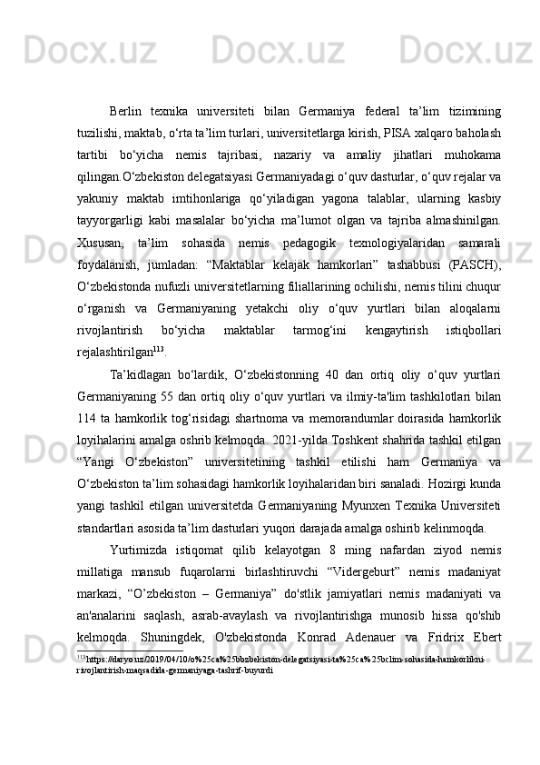 Berlin   texnika   universiteti   bilan   Germaniya   federal   ta’lim   tizimining
tuzilishi, maktab, o‘rta ta’lim turlari, universitetlarga kirish, PISA xalqaro baholash
tartibi   bo‘yicha   nemis   tajribasi,   nazariy   va   amaliy   jihatlari   muhokama
qilingan.O‘zbekiston delegatsiyasi Germaniyadagi o‘quv dasturlar, o‘quv rejalar va
yakuniy   maktab   imtihonlariga   qo‘yiladigan   yagona   talablar,   ularning   kasbiy
tayyorgarligi   kabi   masalalar   bo‘yicha   ma’lumot   olgan   va   tajriba   almashinilgan.
Xususan,   ta’lim   sohasida   nemis   pedagogik   texnologiyalaridan   samarali
foydalanish,   jumladan:   “Maktablar   kelajak   hamkorlari”   tashabbusi   (PASCH),
O‘zbekistonda nufuzli universitetlarning filiallarining ochilishi, nemis tilini chuqur
o‘rganish   va   Germaniyaning   yetakchi   oliy   o‘quv   yurtlari   bilan   aloqalarni
rivojlantirish   bo‘yicha   maktablar   tarmog‘ini   kengaytirish   istiqbollari
rejalashtirilgan 113
.
Ta’kidlagan   bo‘lardik,   O‘zbekistonning   40   dan   ortiq   oliy   o‘quv   yurtlari
Germaniyaning  55   dan  ortiq  oliy   o‘quv   yurtlari   va   ilmiy-ta'lim   tashkilotlari   bilan
114   ta   hamkorlik   tog‘risidagi   shartnoma   va   memorandumlar   doirasida   hamkorlik
loyihalarini amalga oshrib kelmoqda. 2021-yilda Toshkent shahrida tashkil etilgan
“Yangi   O‘zbekiston”   universitetining   tashkil   etilishi   ham   Germaniya   va
O‘zbekiston ta’lim sohasidagi hamkorlik loyihalaridan biri sanaladi. Hozirgi kunda
yangi   tashkil   etilgan   universitetda   Germaniyaning   Myunxen   Texnika   Universiteti
standartlari asosida ta’lim dasturlari yuqori darajada amalga oshirib kelinmoqda.
Yurtimizda   istiqomat   qilib   kelayotgan   8   ming   nafardan   ziyod   nemis
millatiga   mansub   fuqarolarni   birlashtiruvchi   “Vidergeburt”   nemis   madaniyat
markazi,   “O’zbekiston   –   Germaniya”   do'stlik   jamiyatlari   nemis   madaniyati   va
an'analarini   saqlash,   asrab-avaylash   va   rivojlantirishga   munosib   hissa   qo'shib
kelmoqda.   Shuningdek,   O'zbekistonda   Konrad   Adenauer   va   Fridrix   Ebert
113
  https://daryo.uz/2019/04/10/o%25ca%25bbzbekiston-delegatsiyasi-ta%25ca%25bclim-sohasida-hamkorlikni-
rivojlantirish-maqsadida-germaniyaga-tashrif-buyurdi 
