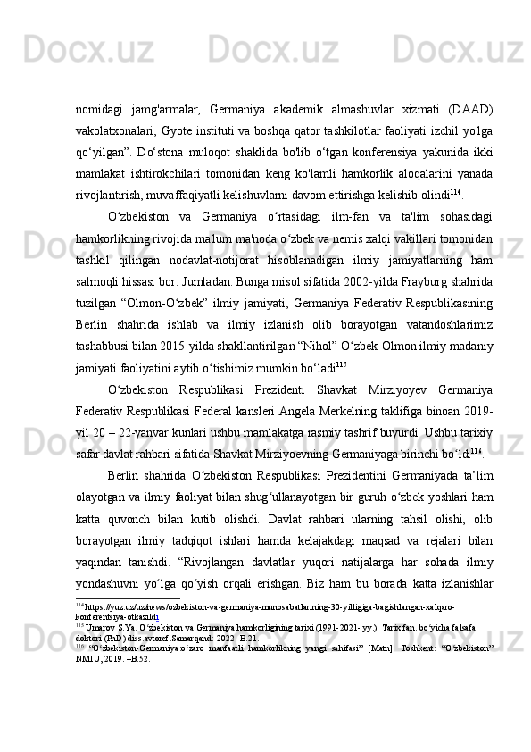nomidagi   jamg'armalar,   Germaniya   akademik   almashuvlar   xizmati   (DAAD)
vakolatxonalari, Gyote instituti  va boshqa  qator  tashkilotlar  faoliyati  izchil  yo'lga
qo‘yilgan”.   Do‘stona   muloqot   shaklida   bo'lib   o‘tgan   konferensiya   yakunida   ikki
mamlakat   ishtirokchilari   tomonidan   keng   ko'lamli   hamkorlik   aloqalarini   yanada
rivojlantirish, muvaffaqiyatli kelishuvlarni davom ettirishga kelishib olindi 114
.
O zbekiston   va   Germaniya   o rtasidagi   ilm-fan   va   ta'lim   sohasidagiʻ ʻ
hamkorlikning rivojida ma'lum ma'noda o zbek va nemis xalqi vakillari tomonidan	
ʻ
tashkil   qilingan   nodavlat-notijorat   hisoblanadigan   ilmiy   jamiyatlarning   ham
salmoqli hissasi bor. Jumladan. Bunga misol sifatida 2002-yilda Frayburg shahrida
tuzilgan   “Olmon-O zbek”   ilmiy   jamiyati,   Germaniya   Federativ   Respublikasining	
ʻ
Berlin   shahrida   ishlab   va   ilmiy   izlanish   olib   borayotgan   vatandoshlarimiz
tashabbusi bilan 2015-yilda shakllantirilgan “Nihol” O zbek-Olmon ilmiy-madaniy	
ʻ
jamiyati faoliyatini aytib o tishimiz mumkin bo‘ladi	
ʻ 115
.
O zbekiston   Respublikasi   Prezidenti   Shavkat   Mirziyoyev   Germaniya	
ʻ
Federativ Respublikasi  Federal  kansleri  Angela Merkelning  taklifiga binoan 2019-
yil 20 – 22-yanvar kunlari ushbu mamlakatga rasmiy tashrif buyurdi. Ushbu tarixiy
safar davlat rahbari sifatida Shavkat Mirziyoevning Germaniyaga birinchi bo ldi	
ʻ 116
.
Berlin   shahrida   O zbekiston   Respublikasi   Prezidentini   Germaniyada   ta’lim	
ʻ
olayotgan va ilmiy faoliyat bilan shug ullanayotgan bir guruh o zbek yoshlari ham	
ʻ ʻ
katta   quvonch   bilan   kutib   olishdi.   Davlat   rahbari   ularning   tahsil   olishi,   olib
borayotgan   ilmiy   tadqiqot   ishlari   hamda   kelajakdagi   maqsad   va   rejalari   bilan
yaqindan   tanishdi.   “Rivojlangan   davlatlar   yuqori   natijalarga   har   sohada   ilmiy
yondashuvni   yo lga   qo yish   orqali   erishgan.   Biz   ham   bu   borada   katta   izlanishlar	
ʻ ʻ
114
  https://yuz.uz/uz/news/ozbekiston-va-germaniya-munosabatlarining-30-yilligiga-bagishlangan-xalqaro-
konferentsiya-otkazild i
115
  Umarov S.Ya. O zbekiston va Germaniya hamkorligining tarixi (1991-2021- yy.): Tarix fan. bo yicha falsafa 	
ʻ ʻ
doktori (PhD) diss.avtoref.Samarqand: 2022.- B.2 1 .
116
  “O zbekiston-Germaniya:o zaro   manfaatli   hamkorlikning   yangi   sahifasi”   [Matn].   Toshkent:   “O zbekiston”	
ʻ ʻ ʻ
NMIU, 2019. –B.52.  