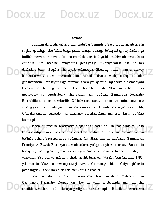                                             Xulosa
Bugungi dunyoda xalqaro munosabatlar tizimida o z o rnini munosib tarzdaʻ ʻ
saqlab   qolishga,   shu   bilan   birga   jahon   hamjamiyatiga   to liq   integrasiyalashishga
ʻ
intilish   dunyoning   deyarli   barcha   mamlakatlari   faoliyatida   muhim   ahamiyat   kasb
etmoqda.   Shu   boisdan   dunyoning   geosiyosiy   imkoniyatlariga   ega   bo lgan	
ʻ
davlatlari   bilan   aloqalar   ahamiyati   oshmoqda.   Shuning   uchun   ham   an'anaviy
hamkorlarimiz   bilan   munosabatlarni   yanada   rivojlantirish,   tashqi   aloqalar
geografiyasini   kengaytirishga   ustuvor   ahamiyat   qaratib,   iqtisodiy   diplomatiyani
kuchaytirish   bugungi   kunda   dolzarb   hisoblanmoqda.   Shundan   kelib   chiqib
geosiyosiy   va   geostrategik   ahamiyatga   ega   bo lgan   Germaniya   Federativ	
ʻ
Respublikasi   bilan   hamkorlik   O zbekiston   uchun   jahon   va   mintaqada   o z	
ʻ ʻ
strategiyasi   va   pozitsiyasini   mustahkamlashda   dolzarb   ahamiyat   kasb   etib,
O zbekistonning   iqtisodiy   va   madaniy   rivojlanishiga   munosib   hissa   qo shib	
ʻ ʻ
kelmoqda.
Jahon   miqyosida   geosiyosiy   o zgarishlar   sodir   bo lishi   natijasida   vujudga	
ʻ ʻ
kelgan   xalqaro   munosabatlar   tizimida   O zbekiston   o z   o rni   va   o z   so ziga   ega	
ʻ ʻ ʻ ʻ ʻ
bo lishi   uchun   Yevropaning   rivojlangan   davlatlari,   birinchi   navbatda   Germaniya,	
ʻ
Fransiya va Buyuk Britaniya bilan aloqalarni yo lga qo yishi zarur edi. Bu borada	
ʻ ʻ
tashqi   siyosatning   tamoyillari   va   asosiy   yo nalishlari   shakllantirildi.   Shunday   bir	
ʻ
vaziyatda Yevropa yo nalishi alohida ajralib turar edi. Va shu boisdan ham 1992-	
ʻ
yil   martda   Yevropa   mintaqasidagi   davlat   Germaniya   bilan   Osiyo   qit’asida
joylashgan O zbekiston o rtasida hamkorlik o rnatildi.	
ʻ ʻ ʻ
Ikki   mamlakatning   o zaro   munosabatlari   tarixi   mustaqil   O zbekiston   va	
ʻ ʻ
Germaniya   Federativ   Respublikasi   keyingi   yillar   mobaynida   eng   ishonchli
sheriklardan   biri   bo lib   kelayotganligini   ko rsatmoqda.   Bu   ikki   tomonlama	
ʻ ʻ 