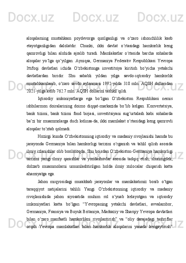 aloqalarning   mustahkam   poydevorga   qurilganligi   va   o zaro   ishonchlilik   kasbʻ
etayotganligidan   dalolatdir.   Chunki,   ikki   davlat   o rtasidagi   hamkorlik   keng	
ʻ
qamrovligi   bilan   alohida   ajralib   turadi.   Mamlakatlar   o rtasida   barcha   sohalarda	
ʻ
aloqalar   yo lga   qo yilgan.   Ayniqsa,   Germaniya   Federativ   Respublikasi   Yevropa	
ʻ ʻ
Ittifoqi   davlatlari   ichida   O zbekistonga   investitsiya   kiritish   bo yicha   yetakchi	
ʻ ʻ
davlatlardan   biridir.   Shu   sababli   yildan   yilga   savdo-iqtisodiy   hamkorlik
mustahkamlanib,   o zaro   savdo   aylanmasi   1992-yilda   310   mln.   AQSH   dollaridan	
ʻ
2021-yilga kelib 762.7 mln. AQSH dollarini tashkil qildi.
Iqtisodiy   imkoniyatlarga   ega   bo lgan   O zbekiston   Respublikasi   nemis	
ʻ ʻ
ishbilarmon   doiralarining   doimo   diqqat-markazida   bo lib   kelgan.   Konvertatsiya,	
ʻ
bank   tizimi,   bank   tizimi   fond   birjasi,   investitsiyani   sug urtalash   kabi   sohalarda	
ʻ
ba’zi bir muammolarga duch kelinsa-da, ikki mamlakat o rtasidagi keng qamrovli
ʻ
aloqalar to xtab qolmadi. 	
ʻ
Hozirgi kunda O zbekistonning iqtisodiy va madaniy rivojlanishi hamda bu	
ʻ
jarayonda   Germaniya   bilan   hamkorligi   tarixini   o rganish   va   tahlil   qilish   asosida	
ʻ
ilmiy izlanishlar olib borilmoqda. Shu boisdan O zbekiston-Germaniya hamkorligi
ʻ
tarixini   yangi   ilmiy   qarashlar   va   yondashuvlar   asosida   tadqiq   etish,   shuningdek,
dolzarb   muammolarni   umumlashtirilgan   holda   ilmiy   xulocalar   chiqarish   katta
ahamiyatga ega. 
Jahon   miqyosidagi   murakkab   jarayonlar   va   mamlakatimiz   bosib   o tgan	
ʻ
taraqqiyot   natijalarini   tahlili   Yangi   O zbekistonning   iqtisodiy   va   madaniy	
ʻ
rivojlanishida   jahon   siyosatida   muhim   rol   o ynab   kelayotgan   va   iqtisodiy	
ʻ
imkoniyatlari   katta   bo lgan   “Yevropaning   yetakchi   davlatlari,   avvalambor,	
ʻ
Germaniya, Fransiya va Buyuk Britaniya, Markaziy va Sharqiy Yevropa davlatlari
bilan   o zaro   manfaatli   hamkorlikni   rivojlantirish”   va   “oliy   darajadagi   tashriflar	
ʻ
orqali   Yevropa   mamlakatlari   bilan   hamkorlik   aloqalarini   yanada   kengaytirish”