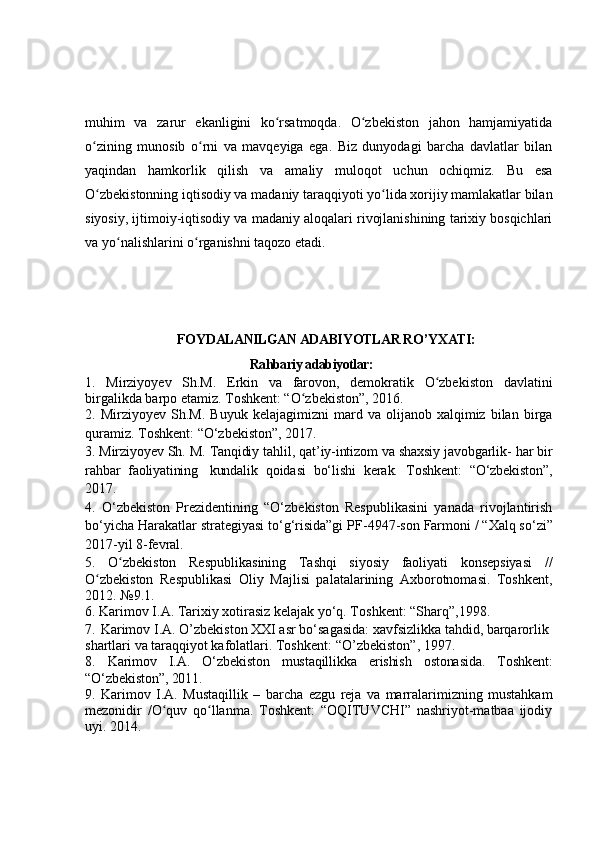 muhim   va   zarur   ekanligini   ko rsatmoqda.   O zbekiston   jahon   hamjamiyatidaʻ ʻ
o zining   munosib   o rni   va   mavqeyiga   ega.   Biz   dunyodagi   barcha   davlatlar   bilan	
ʻ ʻ
yaqindan   hamkorlik   qilish   va   amaliy   muloqot   uchun   ochiqmiz.   Bu   esa
O zbekistonning iqtisodiy va madaniy taraqqiyoti yo lida xorijiy mamlakatlar bilan
ʻ ʻ
siyosiy, ijtimoiy-iqtisodiy va madaniy aloqalari rivojlanishining tarixiy bosqichlari
va yo nalishlarini o rganishni taqozo etadi.	
ʻ ʻ
                              FO Y DАLАNILGАN АDАBI Y OTLАR R O’Y XАTI:
                                               Rаhbаriy аdаbiуotlаr:
1.   Mirziyoyev   Sh.M.   Erkin   va   farovon,   demokratik   O zbekiston   davlatini	
ʻ
birgalikda barpo etamiz. Toshkent: “O zbekiston”, 2016.	
ʻ
2.  Mirziуo y ev  S h .M.   Buуuk   kelаjаgimizni   mаrd   va  olijаnob   xаlqimiz   bilаn   birgа
qurаmiz. Toshkent:  “ O‘zbekiston ”,  2017. 
3.  Mirziуo y ev   Sh.   M.   Tаnqidiу   tаhlil,   qаt’iу-intizom   va   shаxsiу   jаvobgаrlik -   hаr   bir
rаhbаr   fаoliуаtining   kundаlik   qoidаsi   bo‘lishi   kerаk.   T oshkent :   “ O‘zbekiston ” ,
2017.  
4.   O ‘zbekiston   Рrezidentining   “O‘zbekiston   Resрublikаsini   уаnаdа   rivojlаntirish
bo‘уiсhа Hаrаkаtlаr strаtegiуаsi to‘g‘risidа”gi  РF-4947-son   Fаrmoni /  “ Xаlq so‘zi ”
2017-уil 8-fevrаl.
5.   O zbekiston   Respublikas	
ʻ ining   Tashqi   siyosiy   faoliyati   konsepsiyasi   //
O zbekiston   Respublikasi	
ʻ   Oliy   Majlisi   palatalarining   Axborotnomasi.   Toshkent,
2012.  №9.1 .  
6.  Kаrimov I.А. Tаrixiу xotirаsiz kelаjаk уo‘q. T oshkent :  “ Shаrq ” ,1998. 
7.    Karimov I.A.  O’ zbеkiston XXI asr bo‘sagasida: xavfsizlikka tahdid, barqarorlik 
shartlari va taraqqiyot kafolatlari. Toshkent:  “O’ zbеkiston” ,  1997 .
8.   Karimov   I.A.   O‘zbekiston   mustaqillikka   erishish   ostonasida.   Toshkent:
“O‘zbekiston”, 2011.
9.   Karimov   I.A.   Mustaqillik   –   barcha   ezgu   reja   va   marralarimizning   mustahkam
mezonidir   /O quv   qo llanma.   Toshkent:   “OQITUVCHI”   nashriyot-matbaa   ijodiy	
ʻ ʻ
uyi. 2014. 
