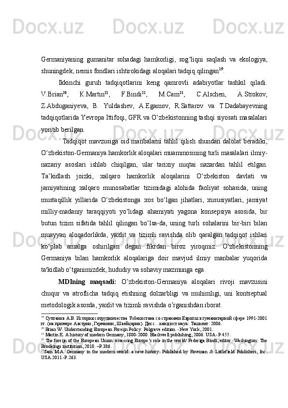 Germaniyaning   gumanitar   sohadagi   hamkorligi,   sog liqni   saqlash   va   ekologiya,ʻ
shuningdek, nemis fondlari ishtirokidagi aloqalari tadqiq qilingan 19
.
Ikkinchi   guruh   tadqiqotlarini   keng   qamrovli   adabiyotlar   tashkil   qiladi.
V.Brian 20
,   К.Маrtin 21
,   F.Bindi 22
,   М.Саm 23
,   С.Аlschen,   А.Strokov,
Z.Abduganiyeva,   B.   Yuldashev,   А.Egamov,   R.Sattarov   vа   Т.Dadabayevning
tadqiqotlarida Yevropa Ittifoqi, GFR va O‘zbekistonning tashqi siyosati masalalari
yoritib berilgan.
                 Tadqiqot mavzusiga  oid manbalarni tahlil  qilish shundan  dalolat beradiki,
O‘zbekiston-Germaniya hamkorlik aloqalari muammosining turli masalalari ilmiy-
nazariy   asoslari   ishlab   chiqilgan,   ular   tarixiy   nuqtai   nazardan   tahlil   etilgan.
Ta’kidlash   joizki,   xalqaro   hamkorlik   aloqalarini   O‘zbekiston   davlati   va
jamiyatining   xalqaro   munosabatlar   tizimidagi   alohida   faoliyat   sohasida,   uning
mustaqillik   yillarida   O‘zbekistonga   xos   bo‘lgan   jihatlari,   xususiyatlari,   jamiyat
milliy-madaniy   taraqqiyoti   yo‘lidagi   ahamiyati   yagona   konsepsiya   asosida,   bir
butun   tizim   sifatida   tahlil   qilingan   bo‘lsa-da,   uning   turli   sohalarini   bir-biri   bilan
muayyan   aloqadorlikda,   yaxlit   va   tizimli   ravishda   olib   qaralgan   tadqiqot   ishlari
ko‘plab   amalga   oshirilgan   degan   fikrdan   biroz   yiroqmiz.   O‘zbekistonning
Germaniya   bilan   hamkorlik   aloqalariga   doir   mavjud   ilmiy   manbalar   yuqorida
ta'kidlab o‘tganimizdek, hududiy va sohaviy mazmunga ega.
  MDIning   maqsadi:   O zbekiston	
ʼ - Germaniya   aloqalari   rivoji   mavzusini
chuqur   va   atroflicha   tadqiq   etishning   dolzarbligi   va   muhimligi,   uni   kontseptual
metodologik asosda, yaxlit va tizimli ravishda o rganishdan iborat. 	
ʼ
19
 Султанов А.В. История сотрудничества Узбекистана со странами Европы в гуманитарной сфере 1991-2001
гг. (на примере Австрии, Германии, Швейцарии). Дисс…канд.ист.наук. Ташкент: 2006.
20
 Brian W. Understanding European Foreijn Policy. Polgrave edition. -New York, 2001.
21
 Martin K. A history of modern Germany, 1800-2000. Blackwell publishing, 2006. USA.-P.455.
22
 The foreijn of the European Union: assessing Europe’s role in the world/ Federiga Bindi, editor.-Washington: The
Brookings institution, 2010. –P.386.
23
Sam   M.A.   Germany   in   the   modern   world:   a   new   history.   Published   by   Rowman   &   Littlefield   Publishers,   Inc.
USA.2011.-P.263. 