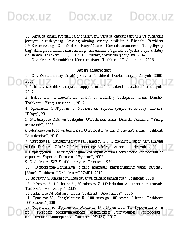 10.   Amalga   oshirilayotgan   islohotlarimizni   yanada   chuqurlashtirish   va   fuqarolik
jamiyati   qurish-yorug   kelajagimizning   asosiy   omilidir   /   Birinchi   Prezidentʻ
I.A.Karimovning   O zbekiston   Respublikasi   Konstitutsiyasining   21   yilligiga
ʻ
bag ishlangan tantanali marosimdagi ma'ruzasini o rganish bo yicha o quv-uslubiy	
ʻ ʻ ʻ ʻ
qo llanma. Toshkent: “OQITUVCHI” nashriyot-matbaa ijodiy uyi. 2014. 
ʻ
1 1 . O‘zbekiston Respublikasi Konstitutsiyasi. Toshkent: “O‘zbekiston”, 2023. 
                                             Аsosiу аdаbiуotlаr:
1.     O’zbekiston   m illiy   Ensiklopediyasi .   Toshkent:   Davlat   ilmiy-nash riyoti.   2000-
2005.
2 . “Ijtimoiy sheriklik-jamiyat taraqqiyoti omili”. Toshkent: “Tafakkur” nashriyoti,
2019.
3.   E shov   B.J.   O‘zbekistondа   dаvlаt   va   mаhаlliу   boshqаruv   tаrixi.   Dаrslik.
Toshkent: “Yangi аsr аvlodi”, 2012.
4.   Ҳамдамов   С., Жўраев   Н.   Ўзбекистон   тарихи   ( Б иринчи   китоб). Т ошкент :
“ Шарқ ” ,   2011.
5.   Murt а zаyeva R.X.  va boshqаlаr. O‘zbekiston  tаrixi. Dаrslik. Toshkent:  “Yаngi
аsr аvlodi”, 2005. 
6. Murtаzаyeva R.X. va boshqаlаr. O‘zbekiston tаrixi. O‘quv qo‘llаnmа. Toshkent:
“Аkаdemiуа”, 2010. 
7.   Murodov H., Muhammadiyev N., Jamolov G .   O zbekiston jahon hamjamiyati	
ʻ ʻ
safida. Toshkent: G afur G ulom nomidagi Adabiyot va san’at nashriyoti	
ʻ ʻ ,  2000.
8.   Нуриддинов Э. Международное сотрудничество Республики Узбекистан со
странами Европы. Ташкент:  “ Чулпон ” , 2002.
9.  O‘zbekiston SSR Ensikloрediуаsi. T oshkent :1984. 
10.   “O zbekiston-Germaniya:	
ʻ   o zaro   manfaatli   hamkorlikning   yangi   sahifasi”	ʻ
[Matn]. Toshkent: “O zbekiston” NMIU, 2019. 	
ʻ
11. Jo‘rayev S. Xalqaro munosabatlar va xalqaro tashkilotlar. Toshkent: 2008
1 2 .   Jo rayev   S.,   G ofurov   S.,   Alimboyev   S.   O zbekiston   va   jahon   hamjamiyati.	
ʻ ʻ ʻ
Toshkent: “Akademiya”, 2005. 
1 3 .  Rahimova M.  Ха lqaro huquq . Тоshkent: “Аkademiya”, 2005. 
14.   Tyurikov   V.,   Shog’ulomov   R.   100   savolga   100   javob.   2-kitob.   Toshkent:
“O‘qituvchi”, 2001.
15. Фармонов  Р,  Жураев  К.,  Рахимов  М.,  Муминова  Ф.,  Турсунова  Р.  и
др .   “ История   международных   отношений   Республики   Узбекистан ”:
коллективная   монография .    Т ашкент  :  УМЭД , 2017.  